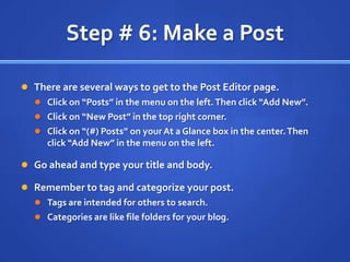Step # 6: Make a PostThere are several ways to get to the Post Editor page.Click on “Posts” in the menu on the left. Then click “Add New”.Click on “New Post” in the top right corner.Click on “(#) Posts” on your At a Glance box in the center. Then click “Add New” in the menu on the left.Go ahead and type your title and body.Remember to tag and categorize your post.Tags are intended for others to search.Categories are like file folders for your blog.