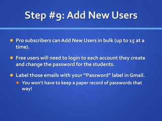Step #9: Add New UsersPro subscribers can Add New Users in bulk (up to 15 at a time).Free users will need to login to each account they create and change the password for the students.Label those emails with your “Password” label in Gmail.You won’t have to keep a paper record of passwords that way!