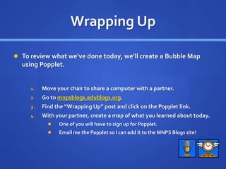 Wrapping UpTo review what we’ve done today, we’ll create a Bubble Map using Popplet.Move your chair to share a computer with a partner.Go to mnpsblogs.edublogs.org.Find the “Wrapping Up” post and click on the Popplet link.With your partner, create a map of what you learned about today.One of you will have to sign up for Popplet.Email me the Popplet so I can add it to the MNPS Blogs site!