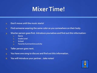 Mixer Time!Don’t move until the music starts!Find someone wearing the same color as you somewhere on their body.Shorter person goes first. Introduce yourselves and find out this information:NameGrade LevelSchoolFavorite Summertime activityTaller person goes next.You have one song to discuss and find out this information.You will introduce your partner…take notes!