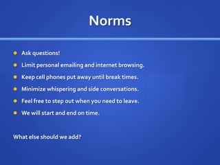 NormsAsk questions!Limit personal emailing and internet browsing.Keep cell phones put away until break times.Minimize whispering and side conversations.Feel free to step out when you need to leave.We will start and end on time.What else should we add?