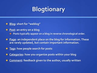 BlogtionaryBlog: short for “weblog”Post: an entry on a blogPosts typically appear on a blog in reverse chronological order.Page: an independent place on the blog for information. These are rarely updated, but contain important information.Tags: how people search for postsCategories: how you organize posts within your blogComment: feedback given to the author, usually written