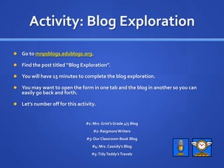 Activity: Blog ExplorationGo to mnpsblogs.edublogs.org.Find the post titled “Blog Exploration”.You will have 15 minutes to complete the blog exploration.You may want to open the form in one tab and the blog in another so you can easily go back and forth.Let’s number off for this activity.#1: Mrs. Grist’s Grade 4/5 Blog#2: Raigmore Writers#3: Our Classroom Book Blog#4: Mrs. Cassidy’s Blog#5: Tidy Teddy’s Travels