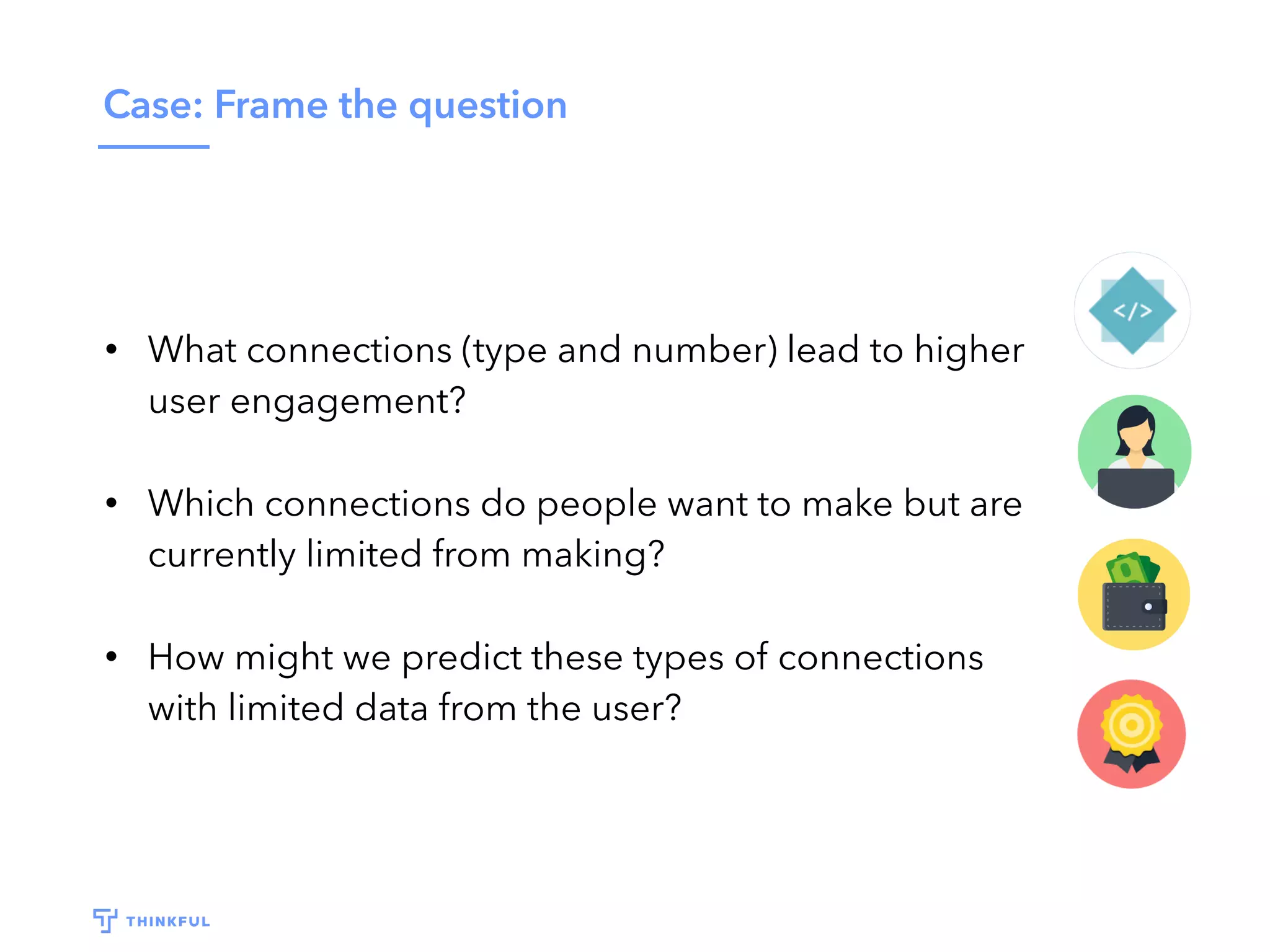 Case: Frame the question
• What connections (type and number) lead to higher
user engagement?
• Which connections do people want to make but are
currently limited from making?
• How might we predict these types of connections
with limited data from the user?
 