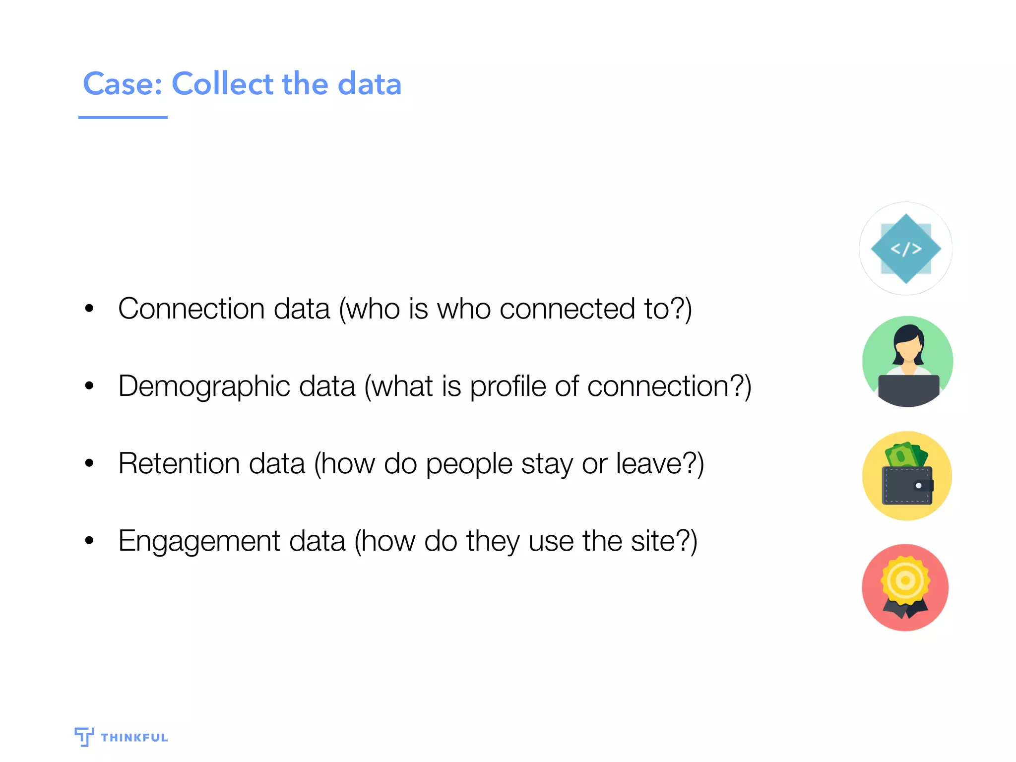 Case: Collect the data
• Connection data (who is who connected to?)
• Demographic data (what is proﬁle of connection?)
• Retention data (how do people stay or leave?)
• Engagement data (how do they use the site?)
 