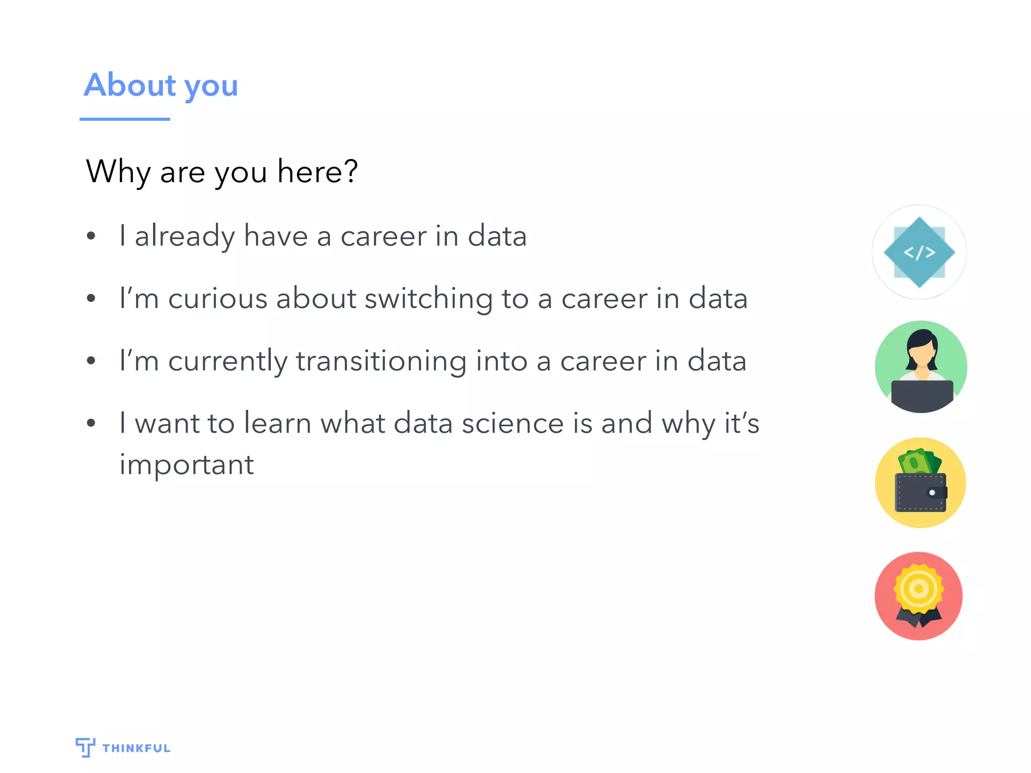 About you
Why are you here?
• I already have a career in data
• I’m curious about switching to a career in data
• I’m currently transitioning into a career in data
• I want to learn what data science is and why it’s
important
 