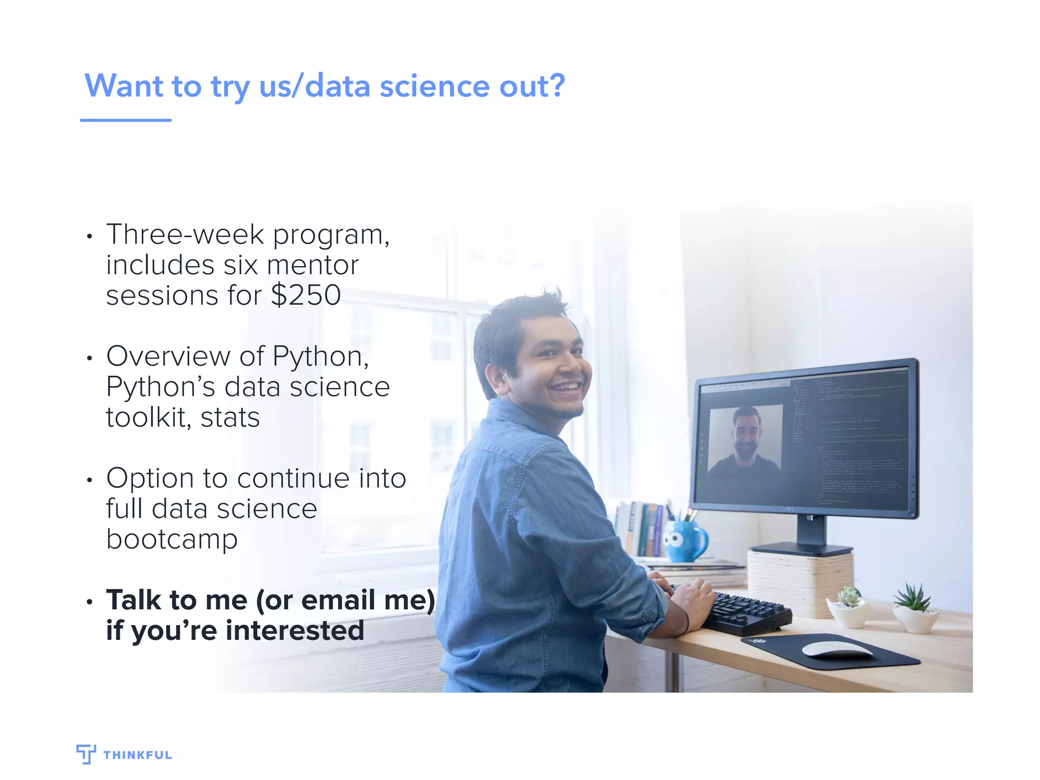 Want to try us/data science out?
• Three-week program,
includes six mentor
sessions for $250
• Overview of Python,
Python’s data science
toolkit, stats
• Option to continue into
full data science
bootcamp
• Talk to me (or email
noel@thinkful.com) if
you’re interested
 