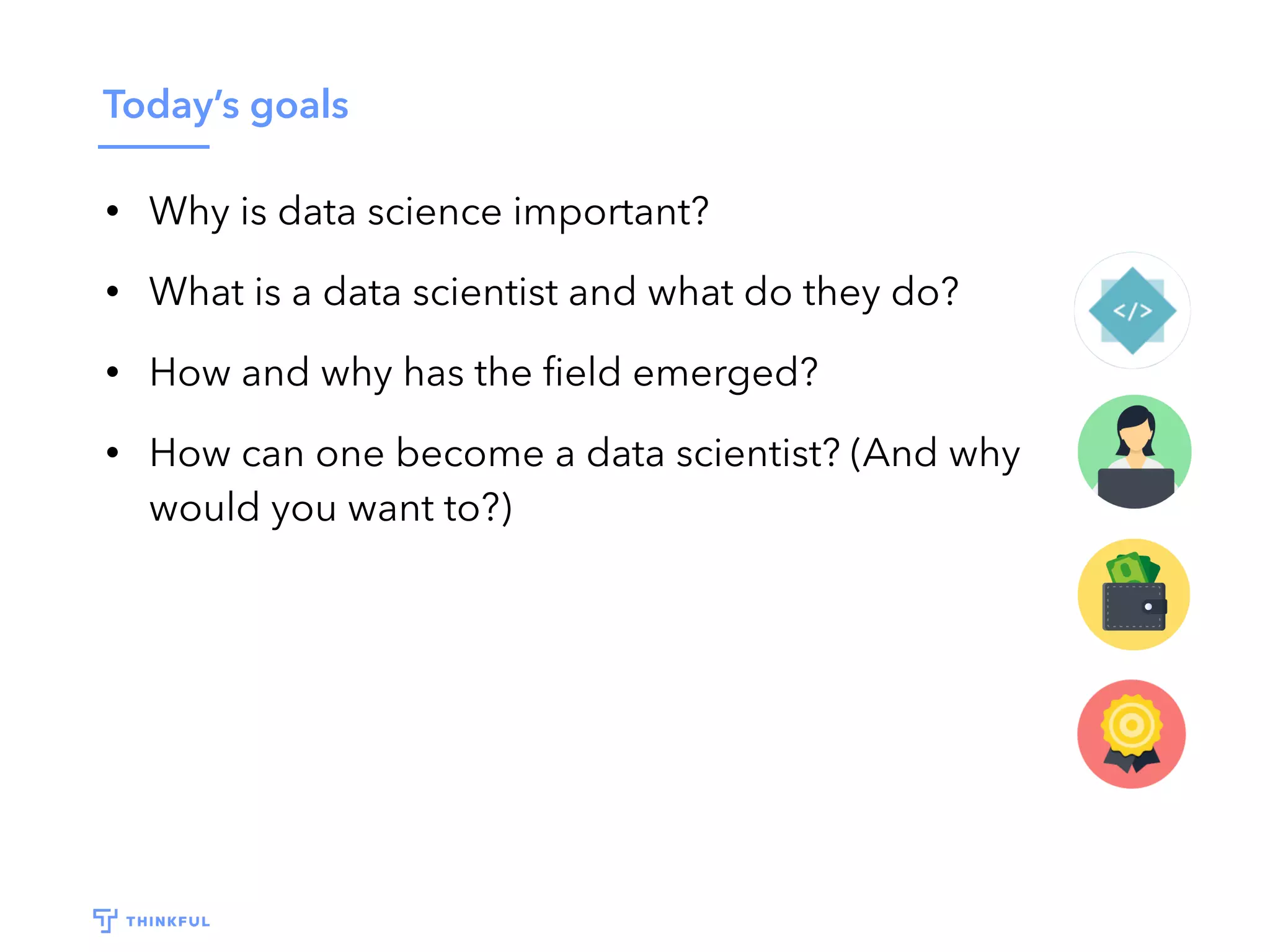 Today’s goals
• Why is data science important?
• What is a data scientist and what do they do?
• How and why has the ﬁeld emerged?
• How can one become a data scientist? (And why
would you want to?)
 