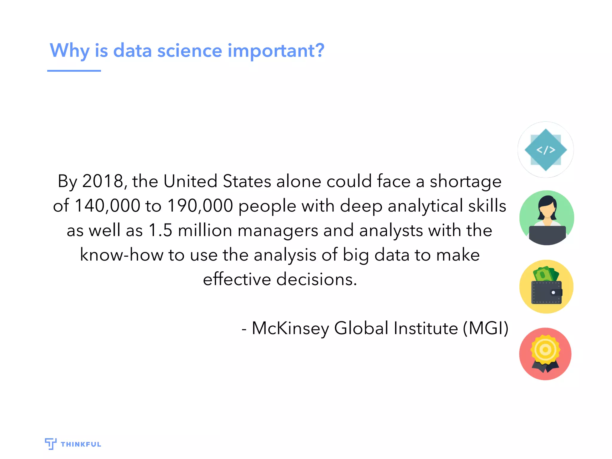 Why is data science important?
By 2018, the United States alone could face a shortage
of 140,000 to 190,000 people with deep analytical skills
as well as 1.5 million managers and analysts with the
know-how to use the analysis of big data to make
effective decisions.
- McKinsey Global Institute (MGI)
 