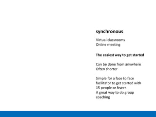 synchronous
Virtual classrooms
Online meeting
The easiest way to get started
Can be done from anywhere
Often shorter
Simple for a face to face
facilitator to get started with
15 people or fewer
A great way to do group
coaching
 
