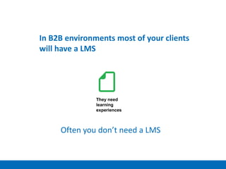 They need
learning
experiences
In B2B environments most of your clients
will have a LMS
Often you don’t need a LMS
 