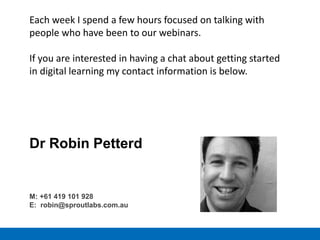 Each week I spend a few hours focused on talking with
people who have been to our webinars.
If you are interested in having a chat about getting started
in digital learning my contact information is below.
Dr Robin Petterd
M: +61 419 101 928
E: robin@sproutlabs.com.au
 
