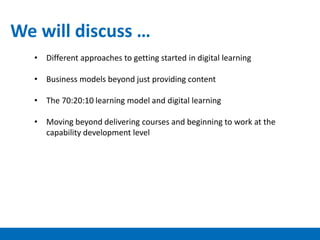 • Different approaches to getting started in digital learning
• Business models beyond just providing content
• The 70:20:10 learning model and digital learning
• Moving beyond delivering courses and beginning to work at the
capability development level
We will discuss …
 