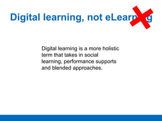 Digital learning, not eLearning
Digital learning is a more holistic
term that takes in social
learning, performance supports
and blended approaches.
 