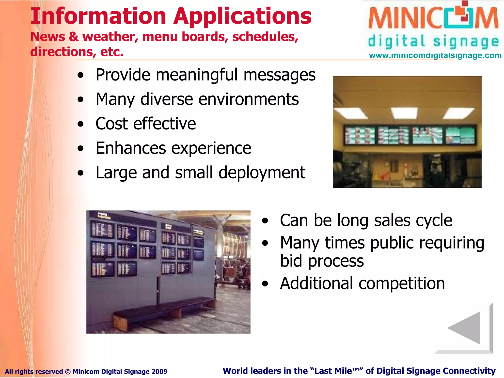 Information Applications  N ews & weather, menu boards, schedules, directions, etc. Provide meaningful messages Many diverse environments Cost effective Enhances experience Large and small deployment Can be long sales cycle Many times public requiring bid process Additional competition 