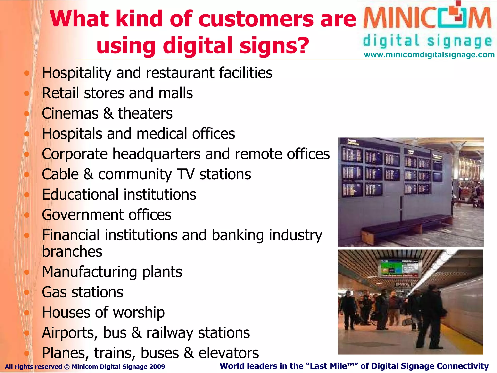 What kind of customers are using digital signs? Hospitality and restaurant facilities Retail stores and malls Cinemas & theaters Hospitals and medical offices Corporate headquarters and remote offices Cable & community TV stations Educational institutions Government offices Financial institutions and banking industry branches Manufacturing plants Gas stations Houses of worship Airports, bus & railway stations Planes, trains, buses & elevators 