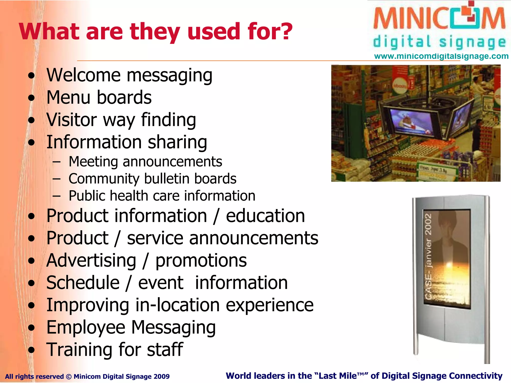 What are they used for? Welcome messaging Menu boards Visitor way finding Information sharing Meeting announcements Community bulletin boards Public health care information Product information / education Product / service announcements Advertising / promotions Schedule / event  information Improving in-location experience Employee Messaging Training for staff  
