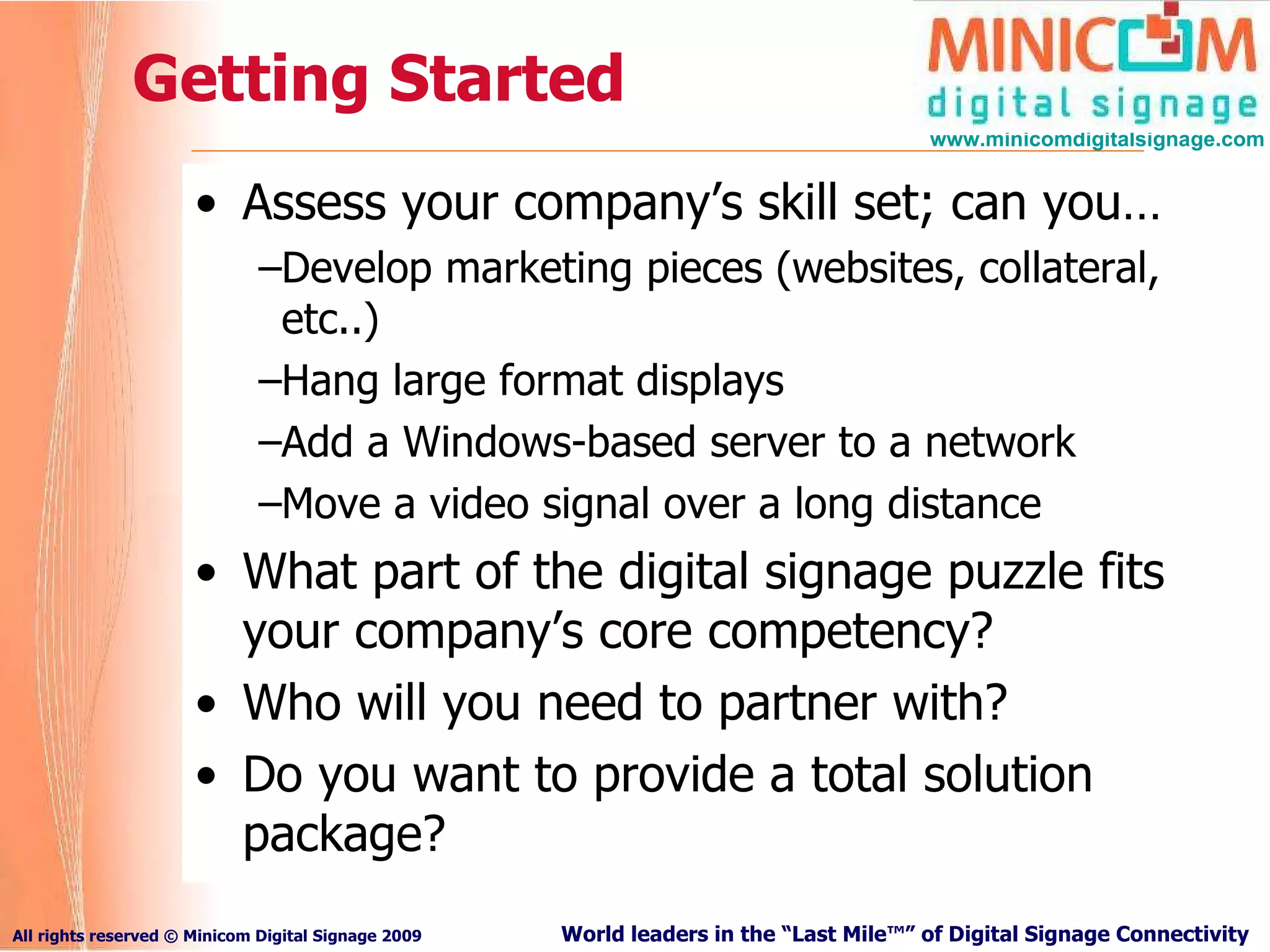 Getting Started Assess your company’s skill set; can you… Develop marketing pieces (websites, collateral, etc..) Hang large format displays Add a Windows-based server to a network Move a video signal over a long distance What part of the digital signage puzzle fits your company’s core competency? Who will you need to partner with? Do you want to provide a total solution package? 