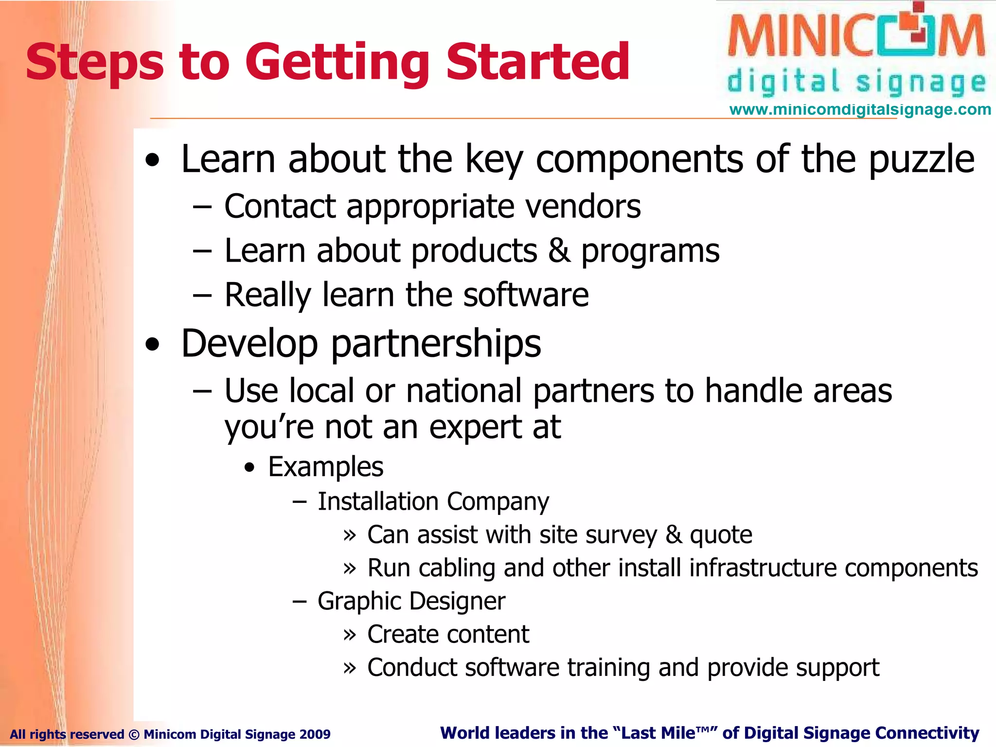 Steps to Getting Started Learn about the key components of the puzzle Contact appropriate vendors Learn about products & programs Really learn the software  Develop partnerships Use local or national partners to handle areas you’re not an expert at Examples Installation Company Can assist with site survey & quote Run cabling and other install infrastructure components Graphic Designer Create content Conduct software training and provide support 