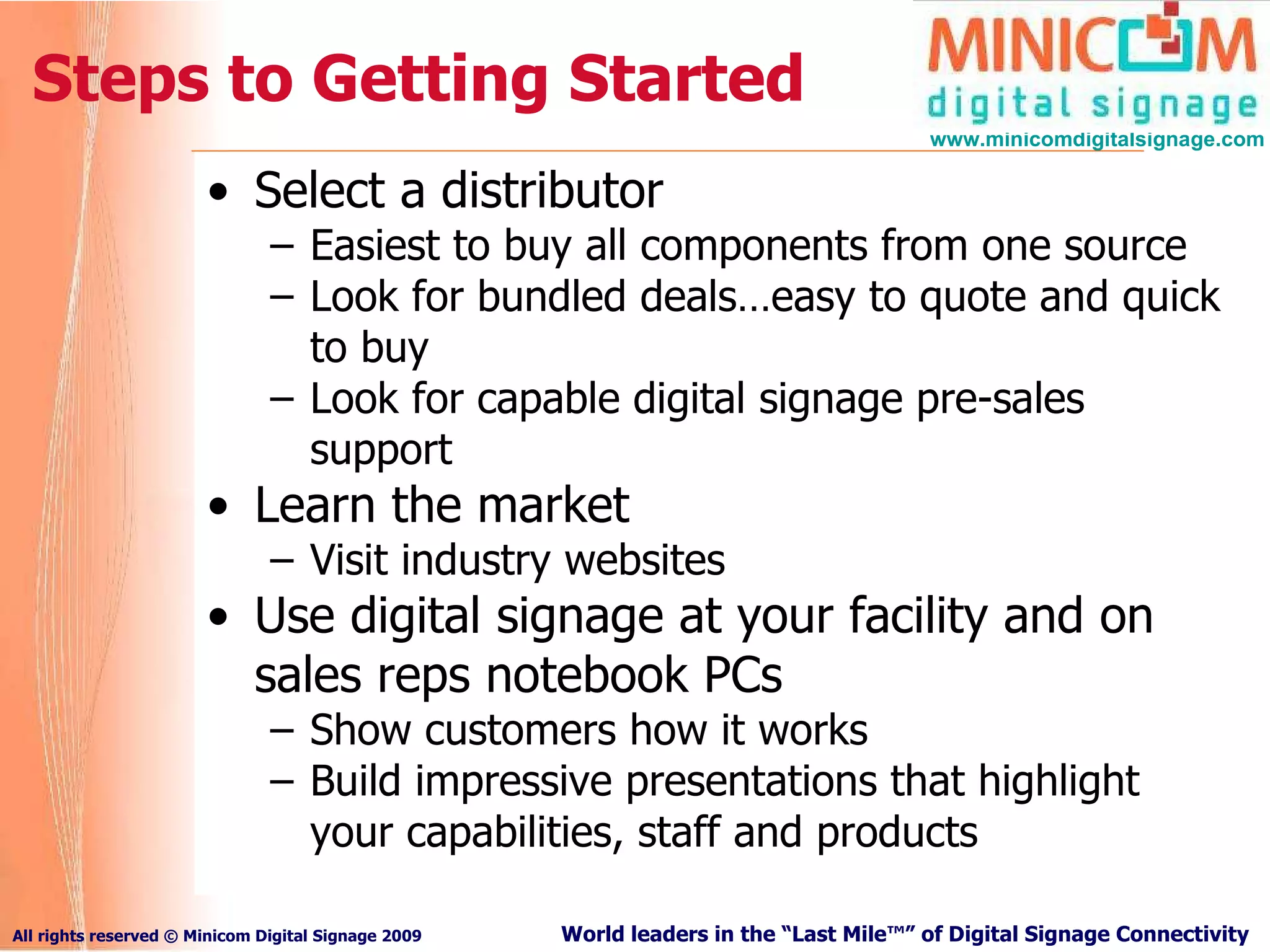 Steps to Getting Started Select a distributor Easiest to buy all components from one source Look for bundled deals…easy to quote and quick to buy Look for capable digital signage pre-sales support   Learn the market Visit industry websites Use digital signage at your facility and on sales reps notebook PCs Show customers how it works Build impressive presentations that highlight your capabilities, staff and products 