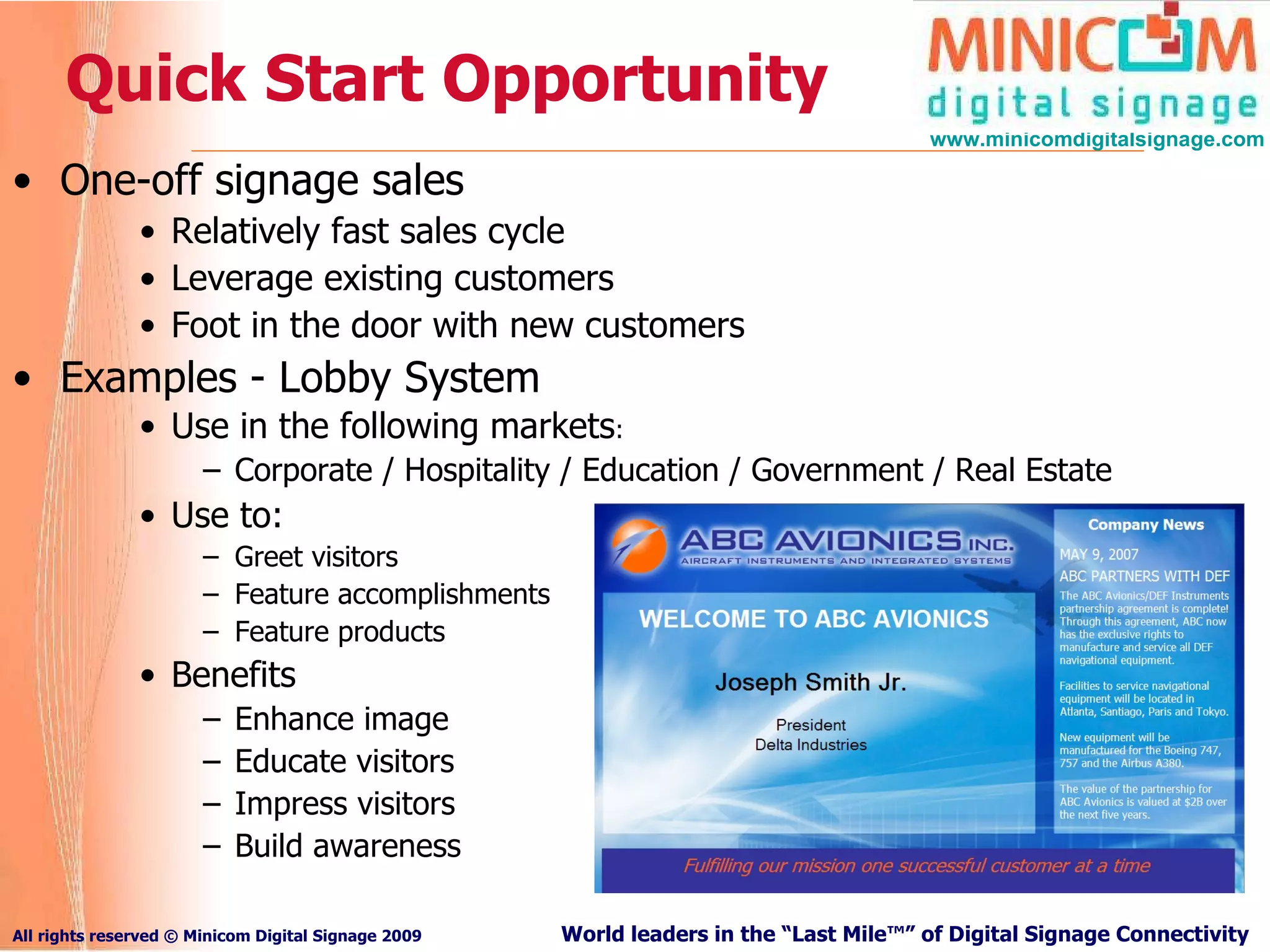 Quick Start Opportunity One-off signage sales Relatively fast sales cycle Leverage existing customers Foot in the door with new customers Examples - Lobby System Use in the following markets : Corporate / Hospitality / Education / Government / Real Estate Use to: Greet visitors Feature accomplishments Feature products Benefits Enhance image Educate visitors Impress visitors Build awareness 