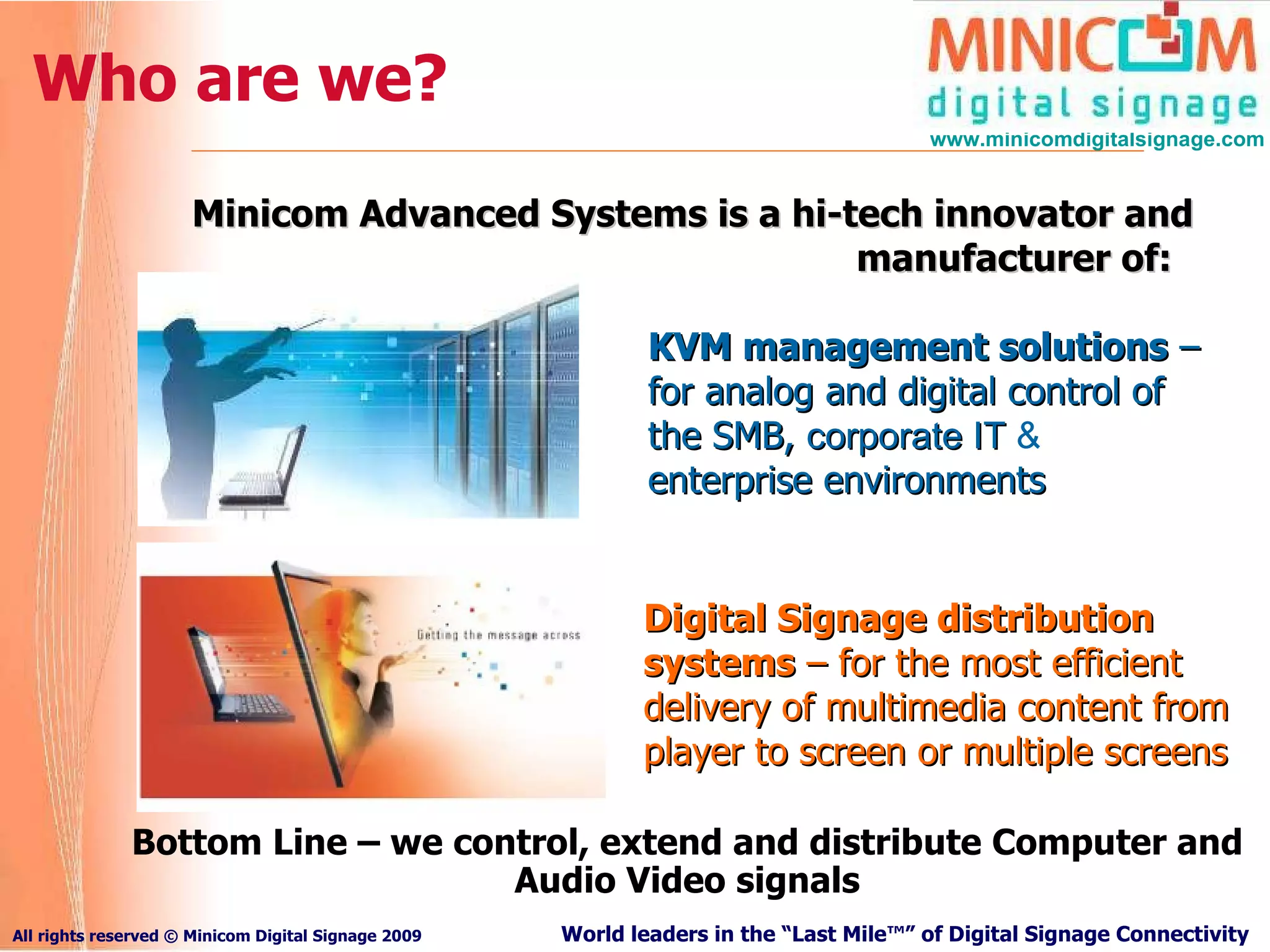 Who are we? KVM management solutions  – for analog and digital control of the SMB,  corporate IT  &  enterprise environments Digital Signage distribution systems  – for the most efficient delivery of multimedia content from player to screen or multiple screens Minicom Advanced Systems is  a hi-tech innovator and manufacturer of:  Bottom Line – we control, extend and distribute Computer and Audio Video signals 