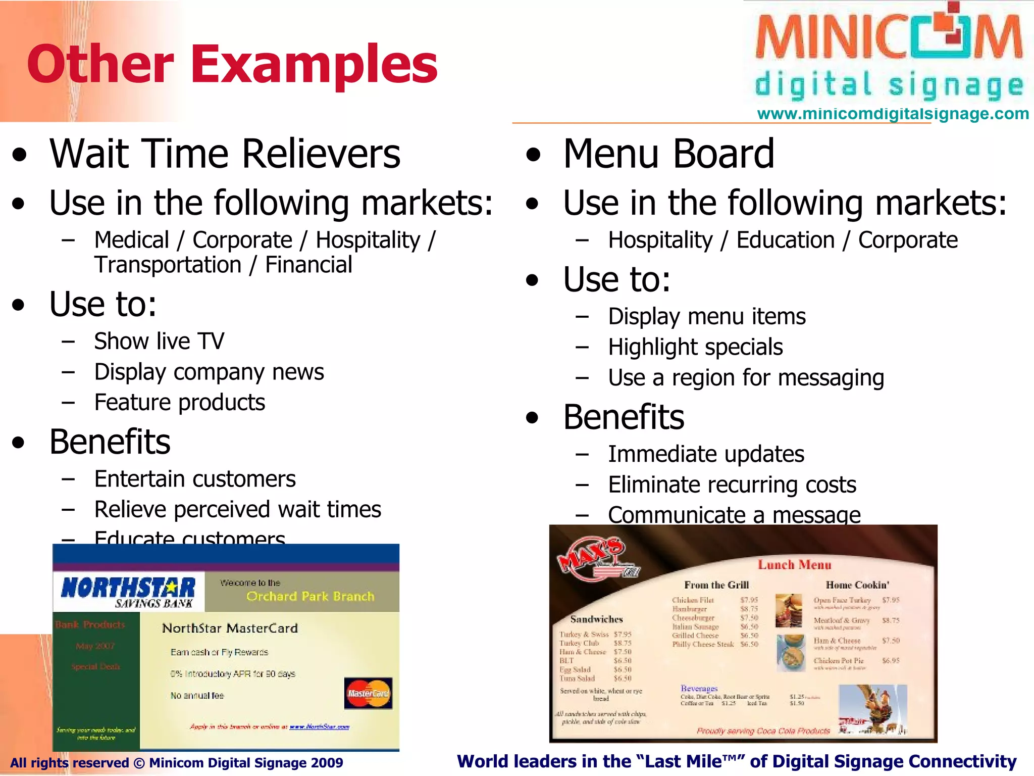 Other Examples Wait Time Relievers Use in the following markets: Medical / Corporate / Hospitality / Transportation / Financial Use to: Show live TV Display company news Feature products Benefits Entertain customers Relieve perceived wait times Educate customers Menu Board Use in the following markets: Hospitality / Education / Corporate Use to: Display menu items Highlight specials Use a region for messaging Benefits Immediate updates Eliminate recurring costs Communicate a message 
