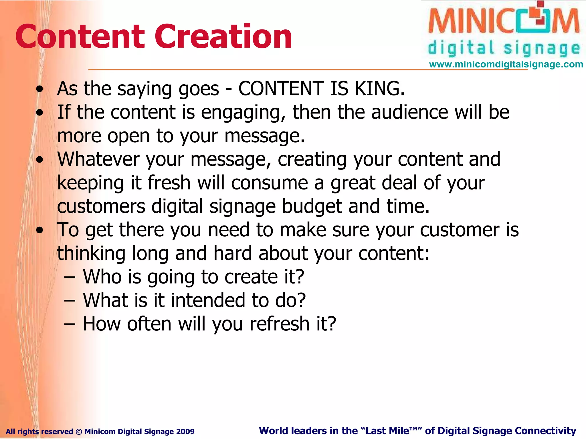 Content Creation As the saying goes - CONTENT IS KING.   If the content is engaging, then the audience will be more open to your message.  Whatever your message, creating your content and keeping it fresh will consume a great deal of your customers digital signage budget and time.  To get there you need to make sure your customer is thinking long and hard about your content: Who is going to create it?  What is it intended to do? How often will you refresh it? 