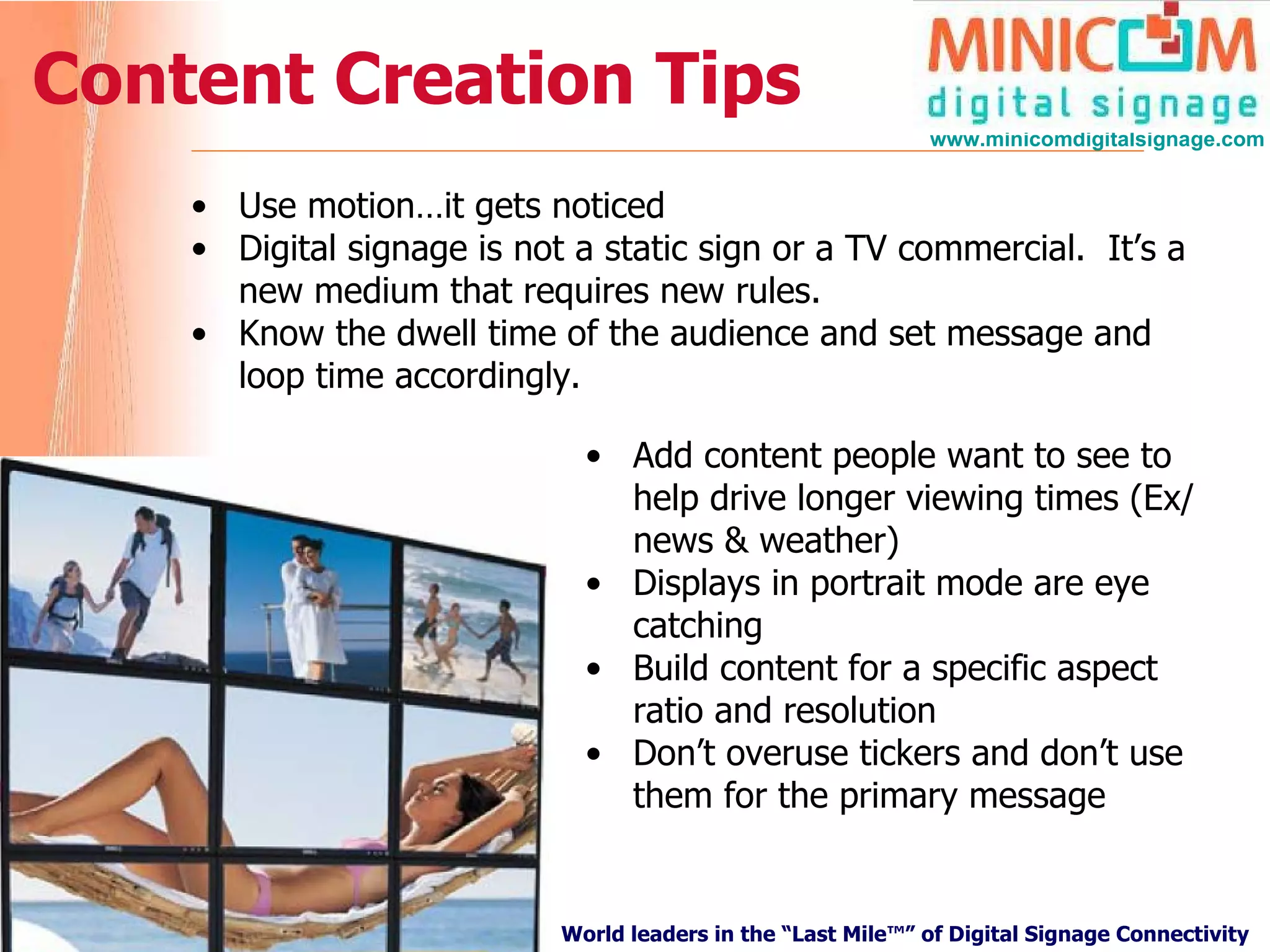 Content Creation Tips Use motion…it gets noticed Digital signage is not a static sign or a TV commercial.  It’s a new medium that requires new rules. Know the dwell time of the audience and set message and loop time accordingly. Add content people want to see to help drive longer viewing times (Ex/ news & weather) Displays in portrait mode are eye catching Build content for a specific aspect ratio and resolution Don’t overuse tickers and don’t use them for the primary message 