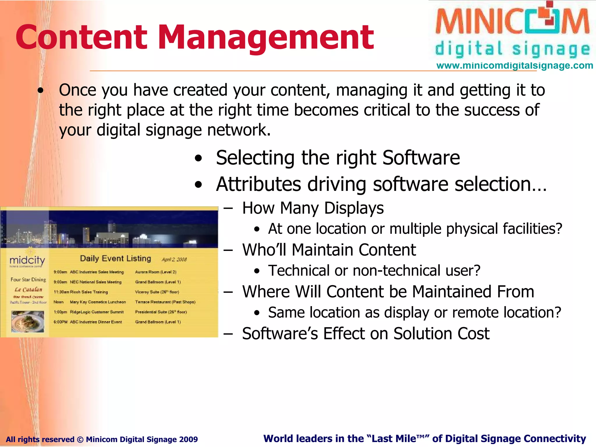 Content Management Once you have created your content, managing it and getting it to the right place at the right time becomes critical to the success of your digital signage network. Selecting the right Software Attributes driving software selection… How Many Displays At one location or multiple physical facilities? Who’ll Maintain Content Technical or non-technical user? Where Will Content be Maintained From Same location as display or remote location? Software’s Effect on Solution Cost 