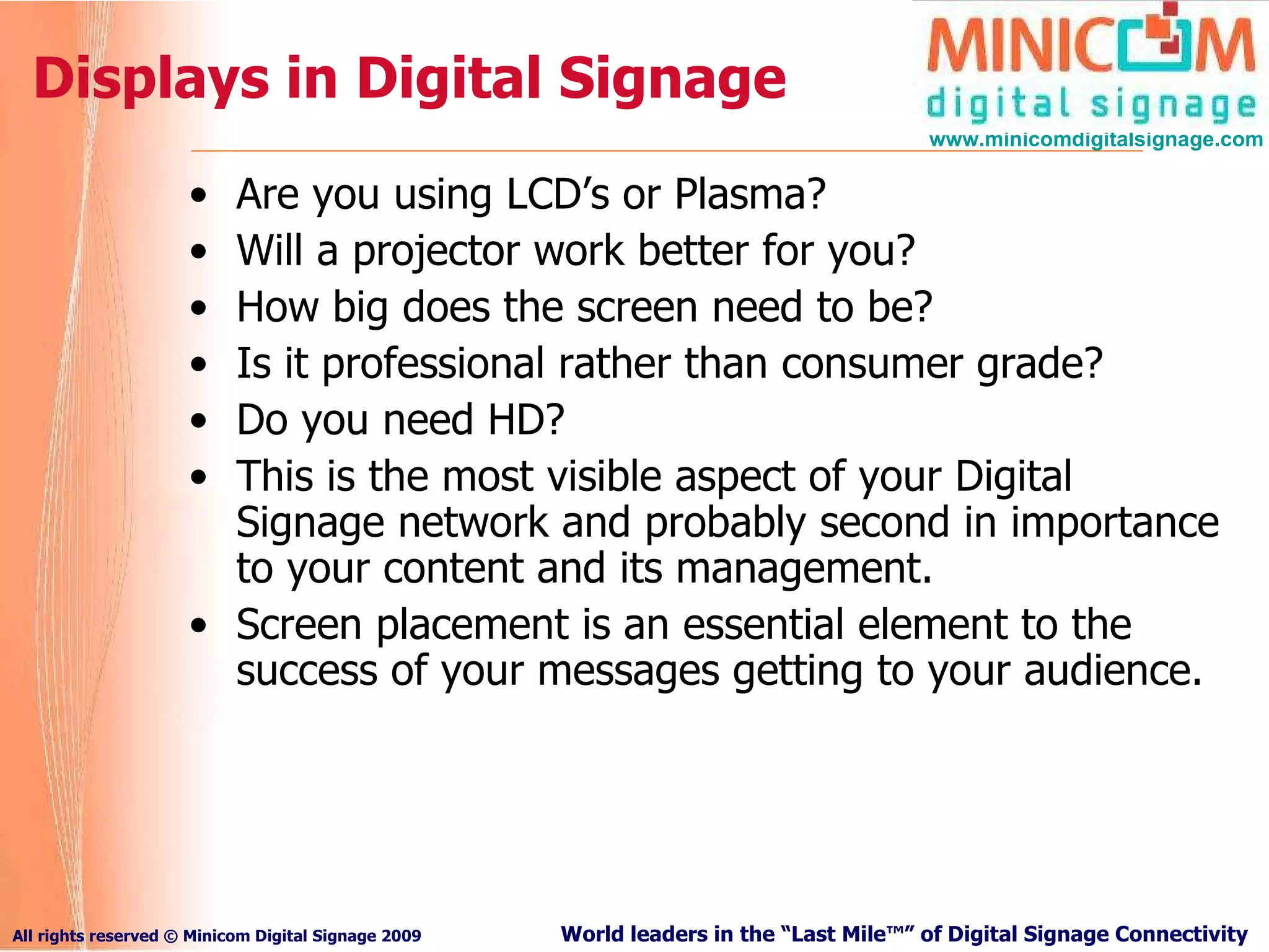 Displays in Digital Signage Are you using LCD’s or Plasma?   Will a projector work better for you?   How big does the screen need to be?   Is it professional rather than consumer grade?   Do you need HD?   This is the most visible aspect of your Digital Signage network and probably second in importance to your content and its management.  Screen placement is an essential element to the success of your messages getting to your audience.  