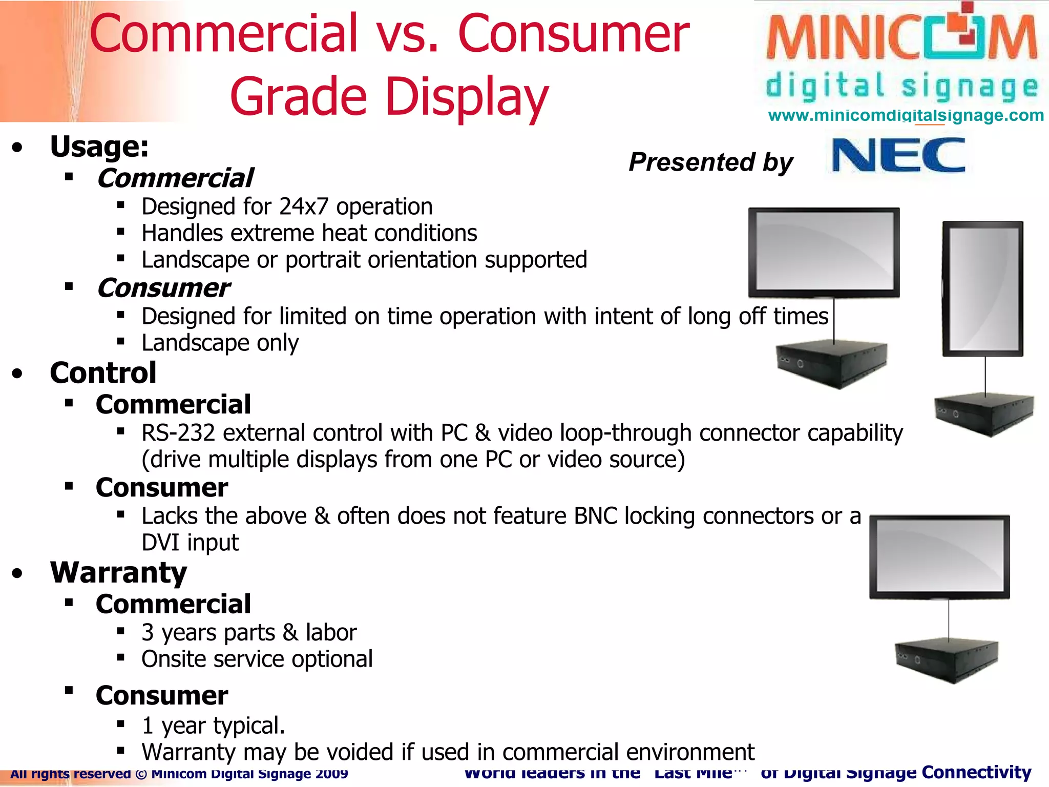 Usage: Commercial   Designed for 24x7 operation Handles extreme heat conditions Landscape or portrait orientation supported Consumer   Designed for limited on time operation with intent of long off times Landscape only Control Commercial RS-232 external control with PC & video loop-through connector capability (drive multiple displays from one PC or video source) Consumer   Lacks the above & often does not feature BNC locking connectors or a DVI input Warranty Commercial   3 years parts & labor Onsite service optional Consumer   1 year typical. Warranty may be voided if used in commercial environment Commercial vs. Consumer Grade Display Presented by 