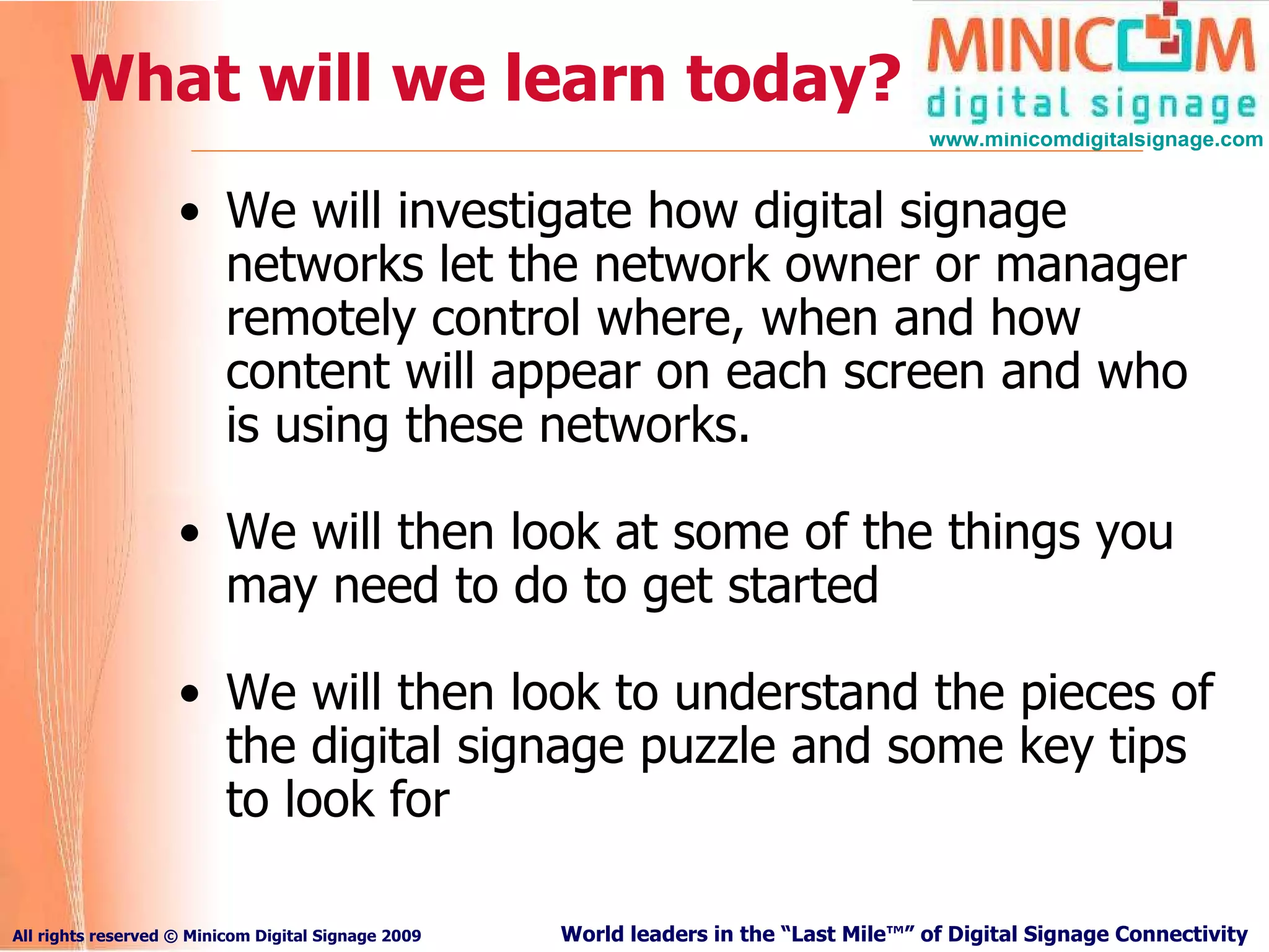 What will we learn today? We will investigate how digital signage networks let the network owner or manager remotely control where, when and how content will appear on each screen and who is using these networks. We will then look at some of the things you may need to do to get started We will then look to understand the pieces of the digital signage puzzle and some key tips to look for 