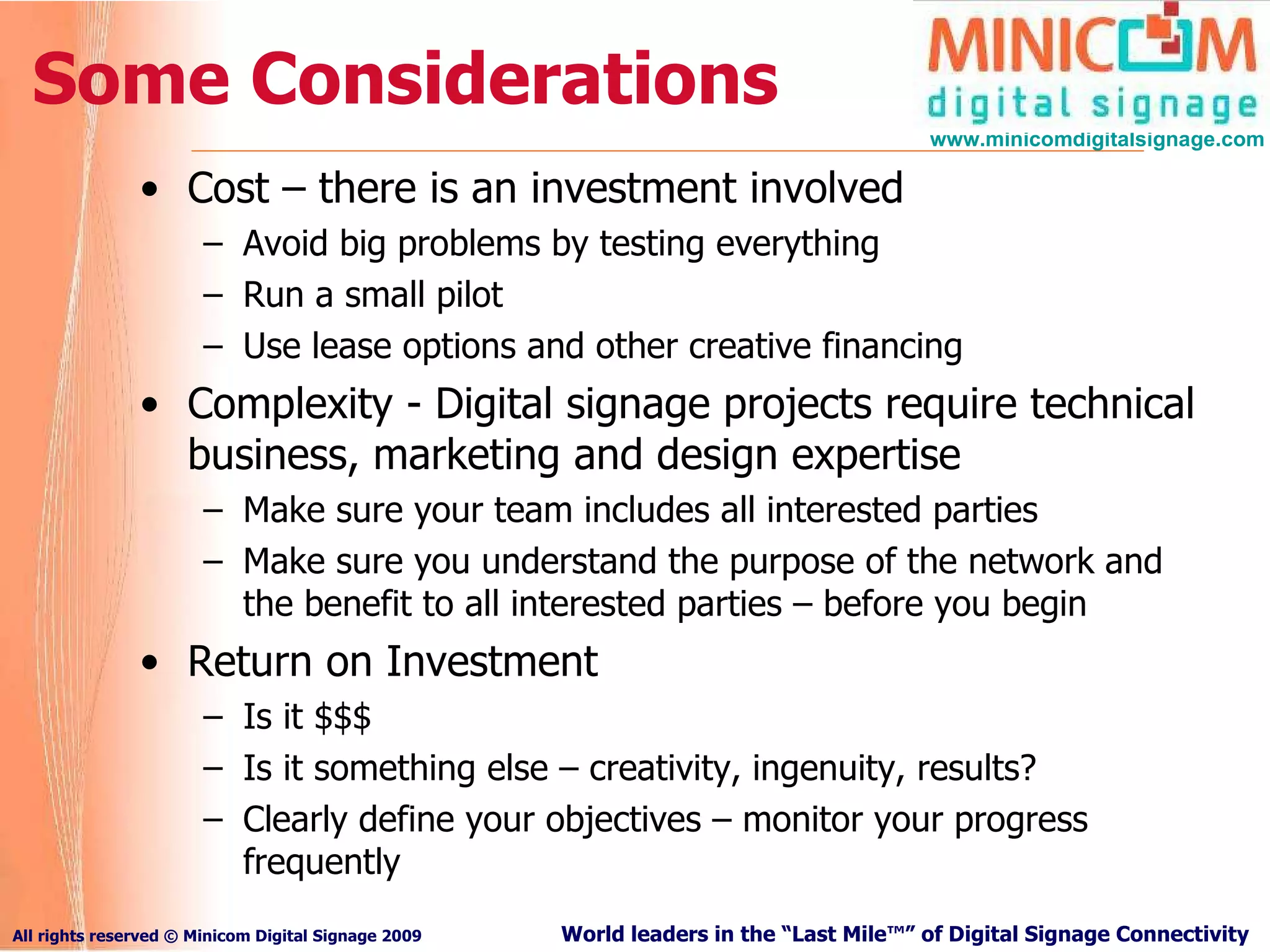 Some Considerations Cost – there is an investment involved Avoid big problems by testing everything Run a small pilot Use lease options and other creative financing Complexity - Digital signage projects require technical business, marketing and design expertise Make sure your team includes all interested parties Make sure you understand the purpose of the network and the benefit to all interested parties – before you begin Return on Investment Is it $$$ Is it something else – creativity, ingenuity, results? Clearly define your objectives – monitor your progress frequently 
