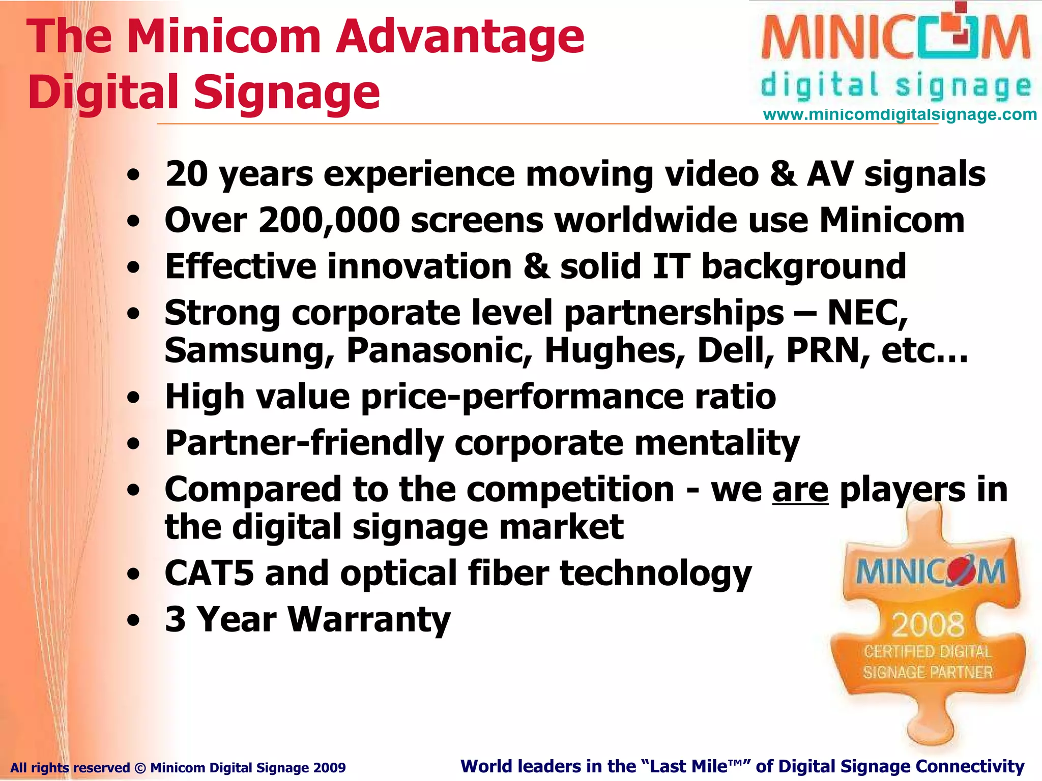 The Minicom Advantage Digital Signage 20 years experience moving video & AV signals Over 200,000 screens worldwide use Minicom Effective innovation & solid IT background Strong corporate level partnerships – NEC, Samsung, Panasonic, Hughes, Dell, PRN, etc… High value price-performance ratio Partner-friendly corporate mentality Compared to the competition - we  are  players in the digital signage market CAT5 and optical fiber technology 3 Year Warranty 