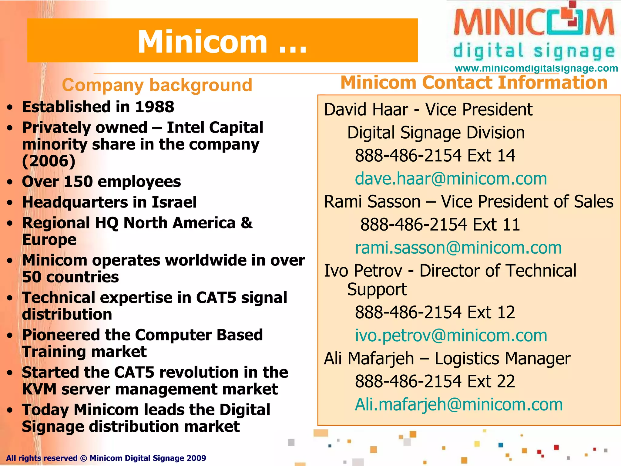 Minicom … David Haar - Vice President Digital Signage Division 888-486-2154 Ext 14 [email_address]   Rami Sasson – Vice President of Sales 888-486-2154 Ext 11 [email_address] Ivo Petrov - Director of Technical Support 888-486-2154 Ext 12 [email_address] Ali Mafarjeh – Logistics Manager 888-486-2154 Ext 22 [email_address] Company background Established in 1988 Privately owned – Intel Capital minority share in the company (2006) Over 150 employees  Headquarters in Israel Regional HQ North America & Europe  Minicom operates worldwide in over 50 countries  Technical expertise in CAT5 signal distribution Pioneered the Computer Based Training market Started the CAT5 revolution in the KVM server management market Today Minicom leads the Digital Signage distribution market Minicom Contact Information 
