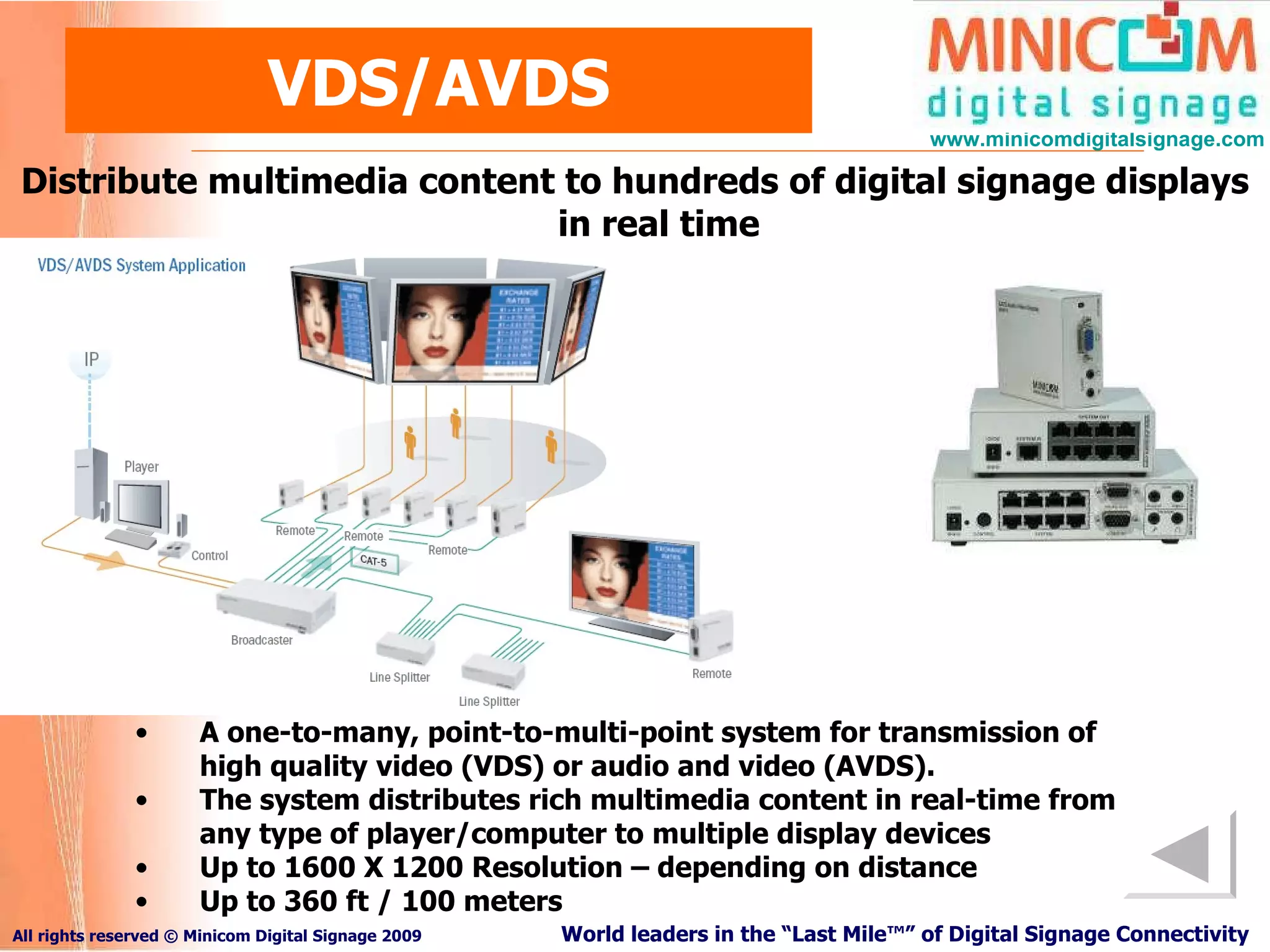 VDS/AVDS Distribute multimedia content to hundreds of digital signage displays in real time A one-to-many, point-to-multi-point system for transmission of high quality video (VDS) or audio and video (AVDS). The system distributes rich multimedia content in real-time from any type of player/computer to multiple display devices Up to 1600 X 1200 Resolution – depending on distance Up to 360 ft / 100 meters 