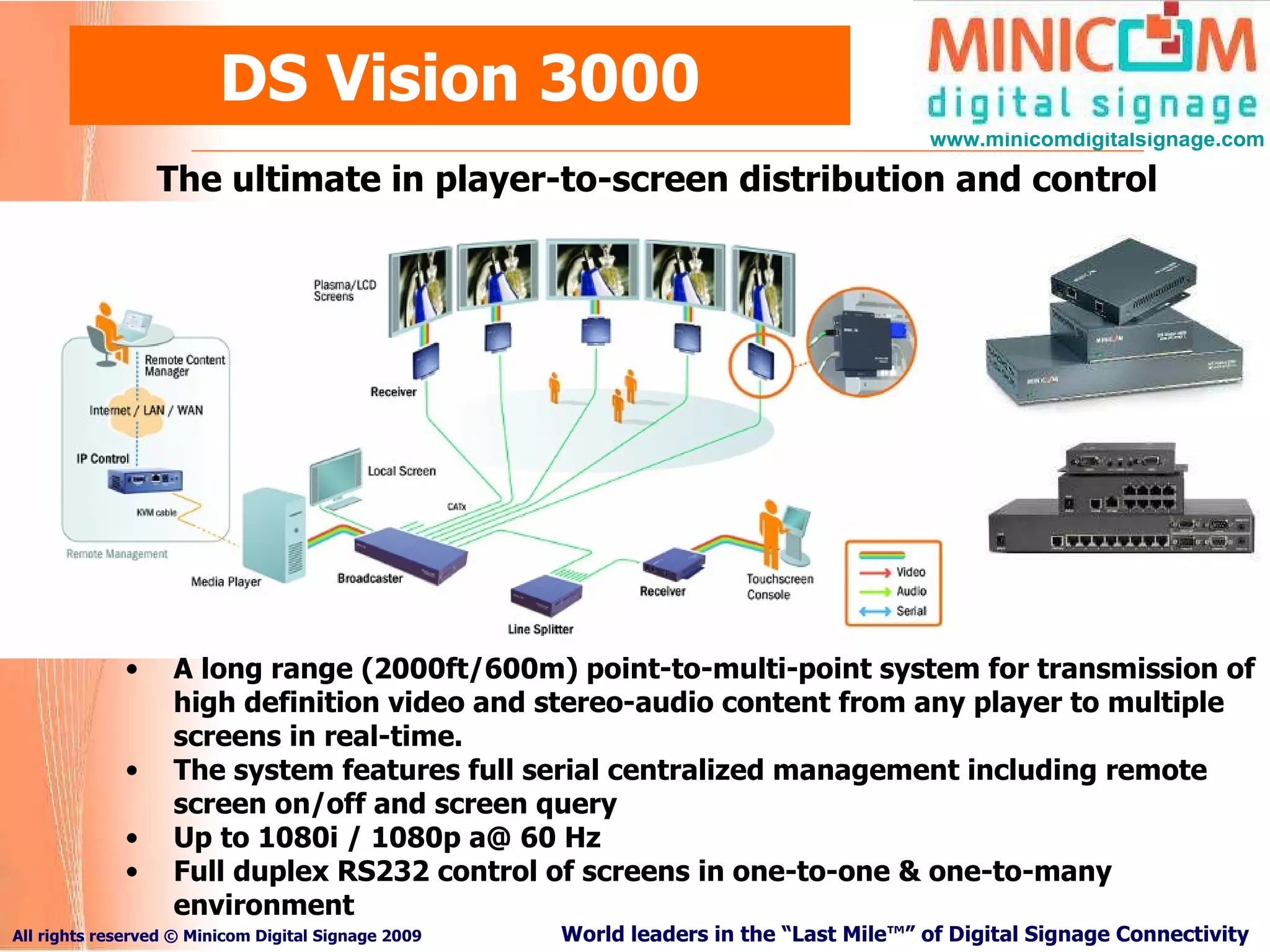 DS Vision 3000 The ultimate in player-to-screen distribution and control A long range (2000ft/600m) point-to-multi-point system for transmission of high definition video and stereo-audio content from any player to multiple screens in real-time.  The system features full serial centralized management including remote screen on/off and screen query Up to 1080i / 1080p a@ 60 Hz Full duplex RS232 control of screens in one-to-one & one-to-many environment 