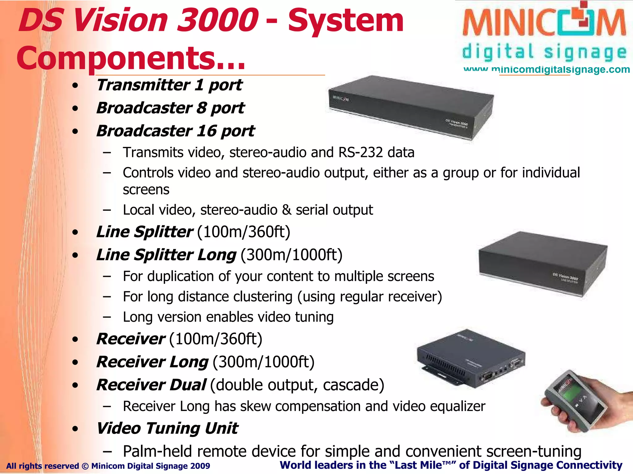 DS Vision 3000  - System Components… Transmitter 1 port  Broadcaster 8 port  Broadcaster 16 port Transmits video, stereo-audio and RS-232 data Controls video and stereo-audio output, either as a group or for individual screens Local video, stereo-audio & serial output Line Splitter  (100m/360ft)   Line Splitter Long  (300m/1000ft) For duplication of your content to multiple screens  For long distance clustering (using regular receiver) Long version enables video tuning Receiver   (100m/360ft) Receiver Long  (300m/1000ft) Receiver Dual  (double output, cascade) Receiver Long has skew   compensation and video equalizer Video Tuning Unit Palm-held remote device for simple and convenient screen-tuning 