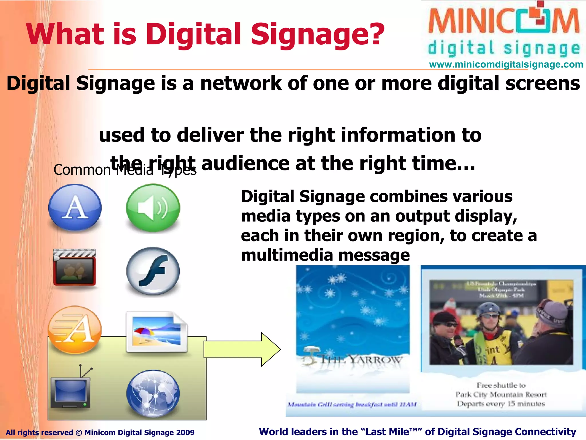 What is Digital Signage? Digital Signage is a network of one or more digital screens  used to deliver the right information to  the right audience at the right time… Common Media Types Digital Signage combines various media types on an output display, each in their own region, to create a multimedia message 