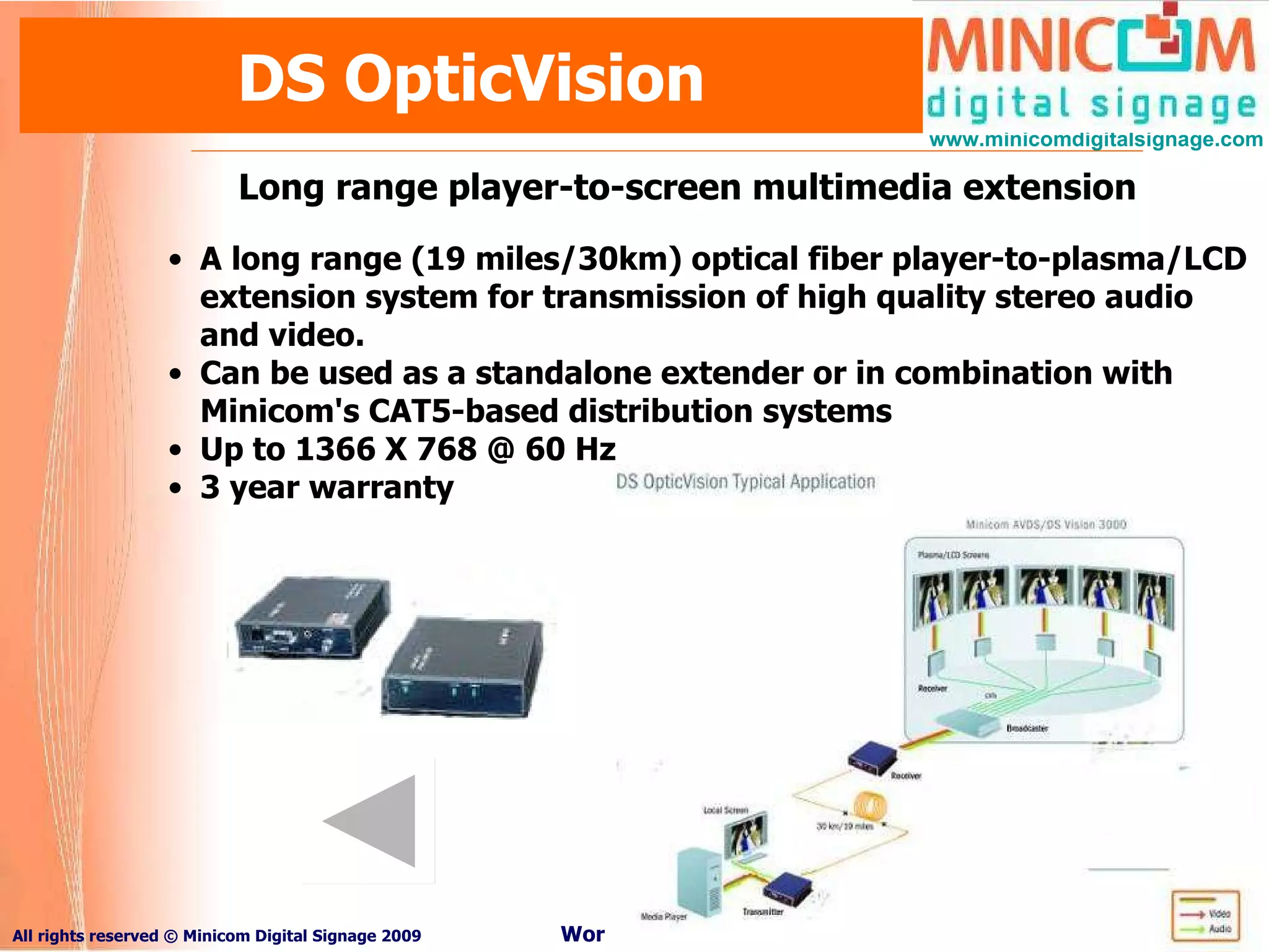 DS OpticVision Long range player-to-screen multimedia extension A long range (19 miles/30km) optical fiber player-to-plasma/LCD extension system for transmission of high quality stereo audio and video.  Can be used as a standalone extender or in combination with Minicom's CAT5-based distribution systems Up to 1366 X 768 @ 60 Hz 3 year warranty 