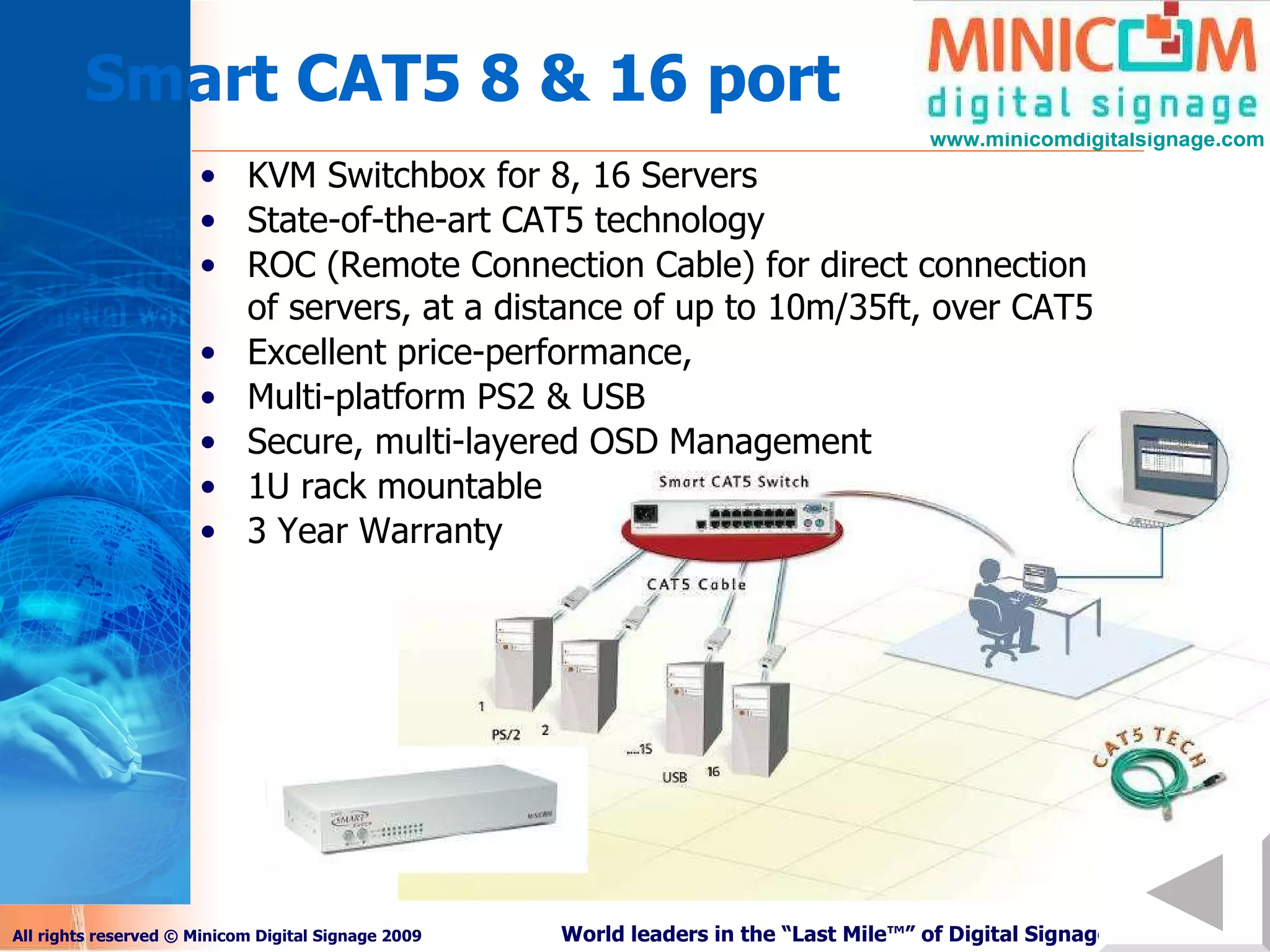 Smart CAT5 8 & 16 port KVM Switchbox for 8, 16 Servers State-of-the-art CAT5 technology ROC (Remote Connection Cable) for direct connection of servers, at a distance of up to 10m/35ft, over CAT5 Excellent price-performance,  Multi-platform PS2 & USB Secure, multi-layered OSD Management 1U rack mountable 3 Year Warranty 