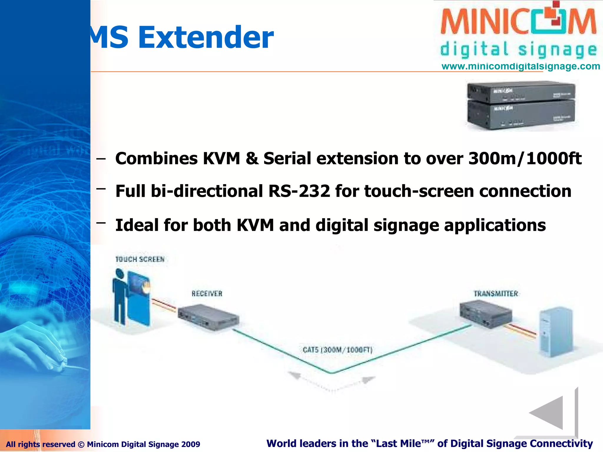 KVMS Extender Combines KVM & Serial extension to over 300m/1000ft   Full bi-directional RS-232 for touch-screen connection   Ideal for both KVM and digital signage applications   