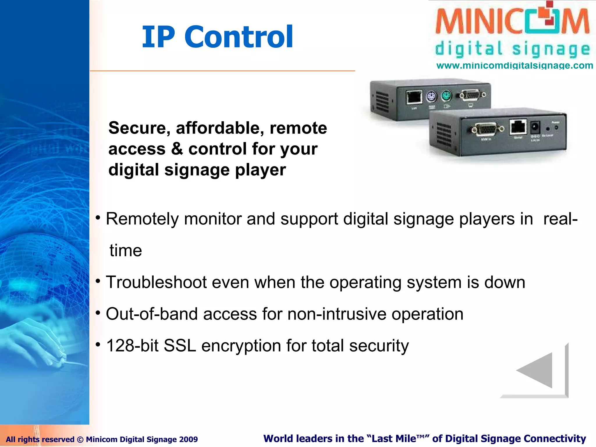 IP Control Secure, affordable, remote access & control for your digital signage player Remotely monitor and support digital signage players in  real-  time Troubleshoot even when the operating system is down Out-of-band access for non-intrusive operation 128-bit SSL encryption for total security 