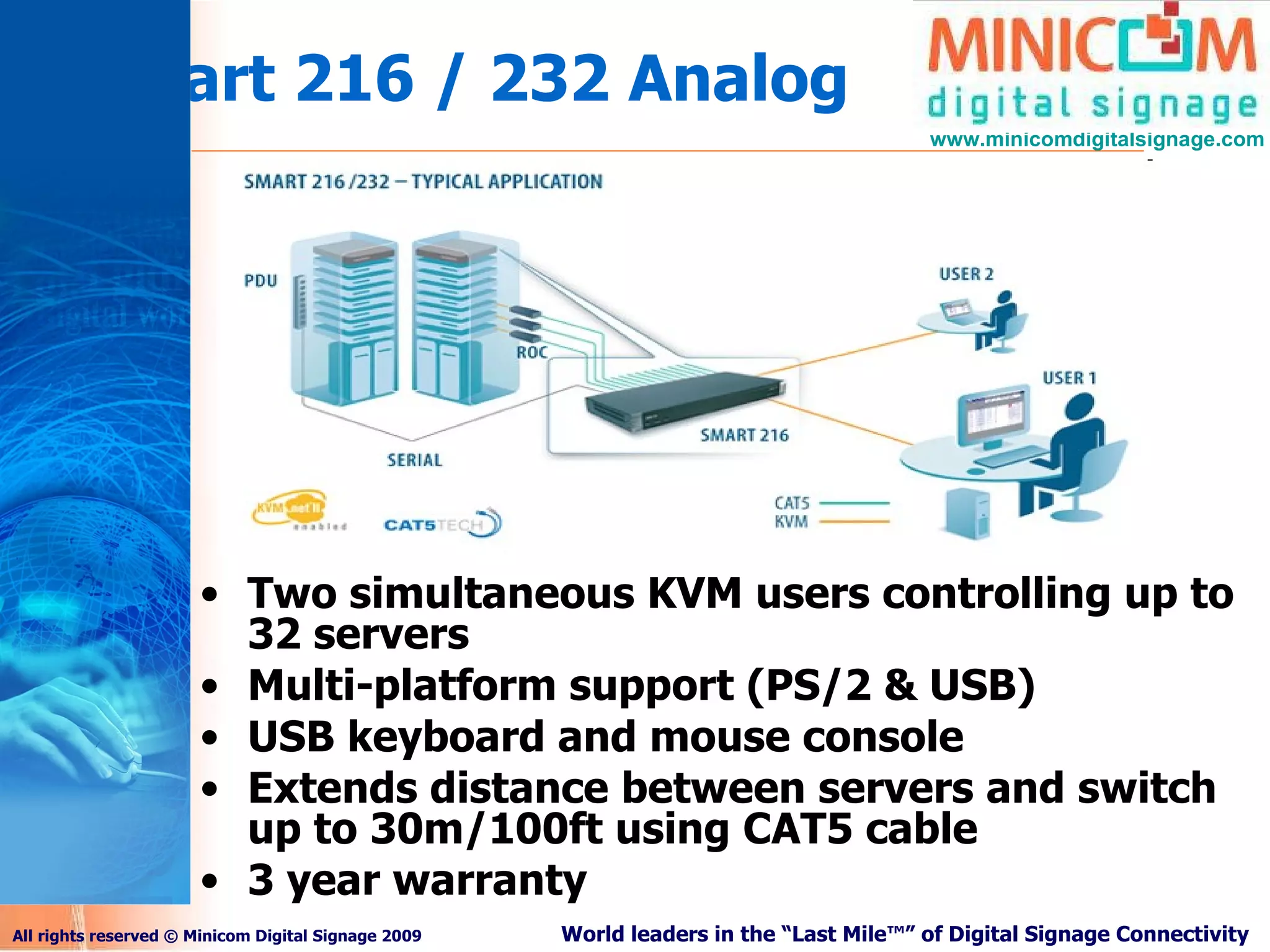 Smart 216 / 232 Analog Two simultaneous KVM users controlling up to 32 servers Multi-platform support (PS/2 & USB) USB keyboard and mouse console Extends distance between servers and switch up to 30m/100ft using CAT5 cable 3 year warranty 