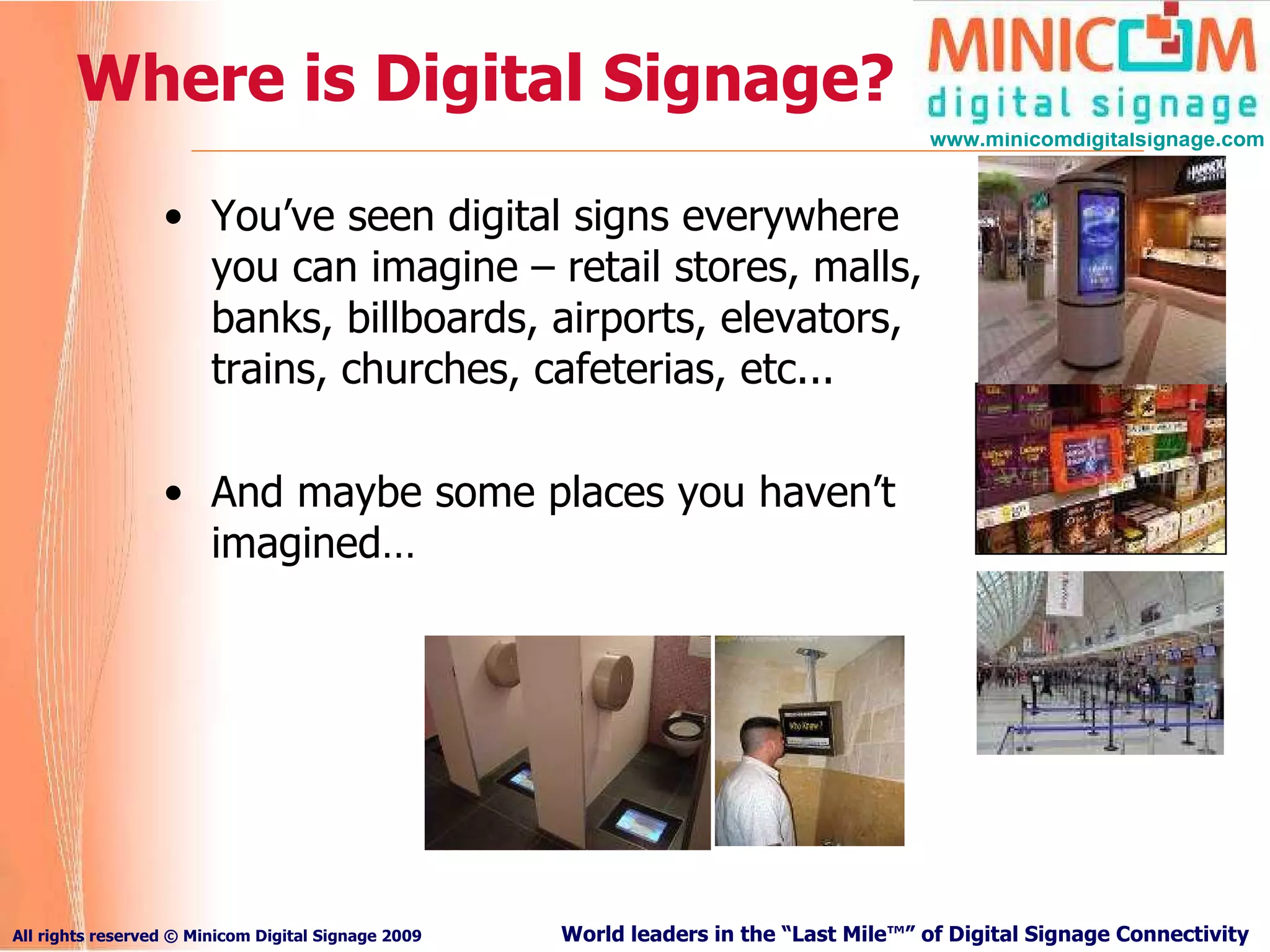 Where is Digital Signage? You’ve seen digital signs everywhere you can imagine – retail stores, malls, banks, billboards, airports, elevators, trains, churches, cafeterias, etc...  And maybe some places you haven’t imagined… 