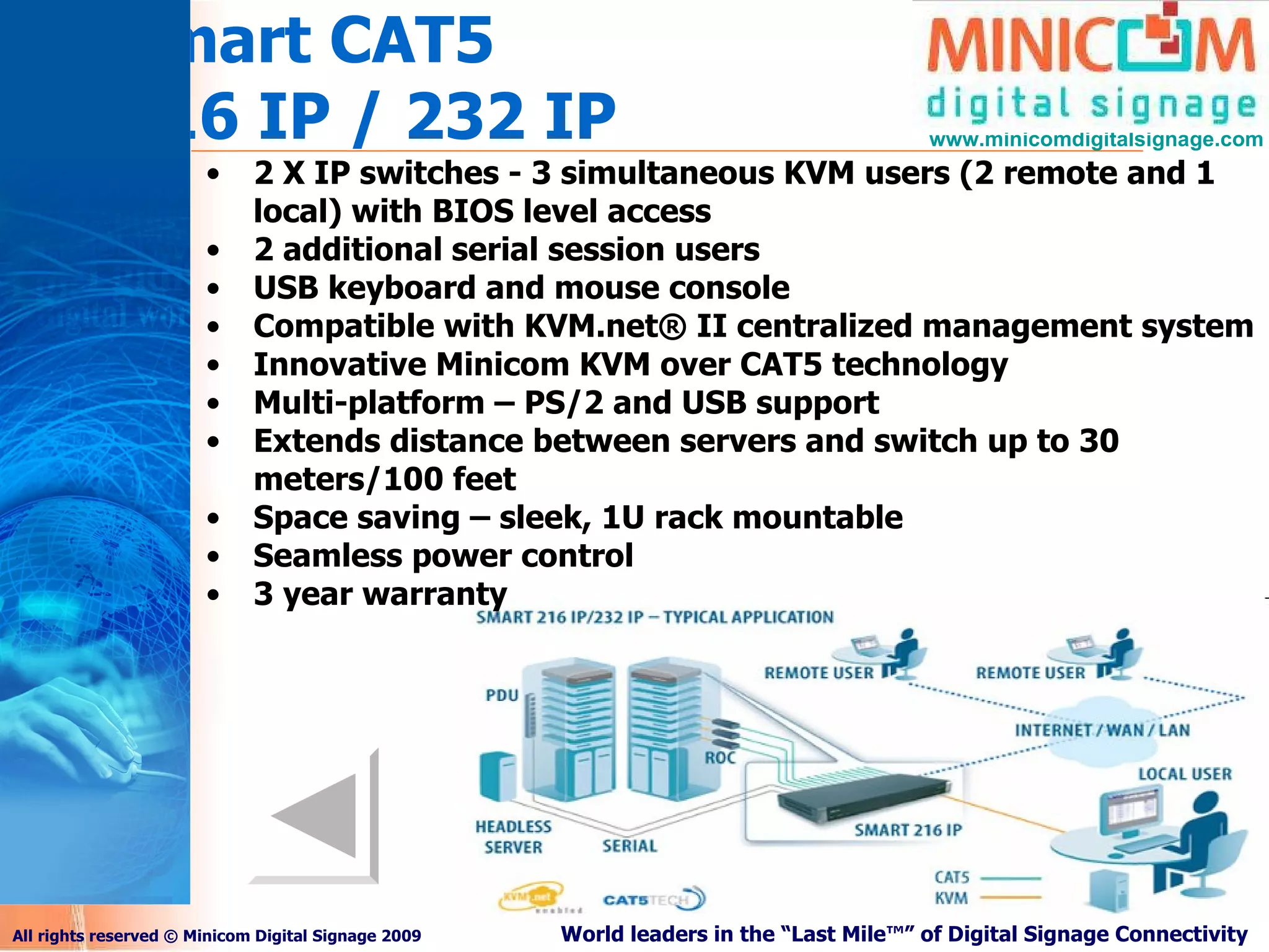 Smart CAT5 216 IP / 232 IP 2 X IP switches - 3 simultaneous KVM users (2 remote and 1 local) with BIOS level access 2 additional serial session users USB keyboard and mouse console Compatible with KVM.net® II centralized management system Innovative Minicom KVM over CAT5 technology Multi-platform – PS/2 and USB support Extends distance between servers and switch up to 30 meters/100 feet Space saving – sleek, 1U rack mountable Seamless power control 3 year warranty 