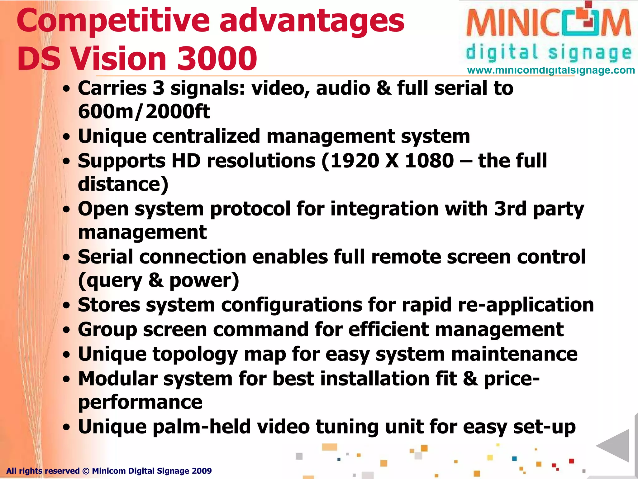 Competitive advantages DS Vision 3000 Carries 3 signals: video, audio & full serial to 600m/2000ft Unique centralized management system Supports HD resolutions (1920 X 1080 – the full distance) Open system protocol for integration with 3rd party management Serial connection enables full remote screen control (query & power) Stores system configurations for rapid re-application Group screen command for efficient management Unique topology map for easy system maintenance Modular system for best installation fit & price-performance Unique palm-held video tuning unit for easy set-up 