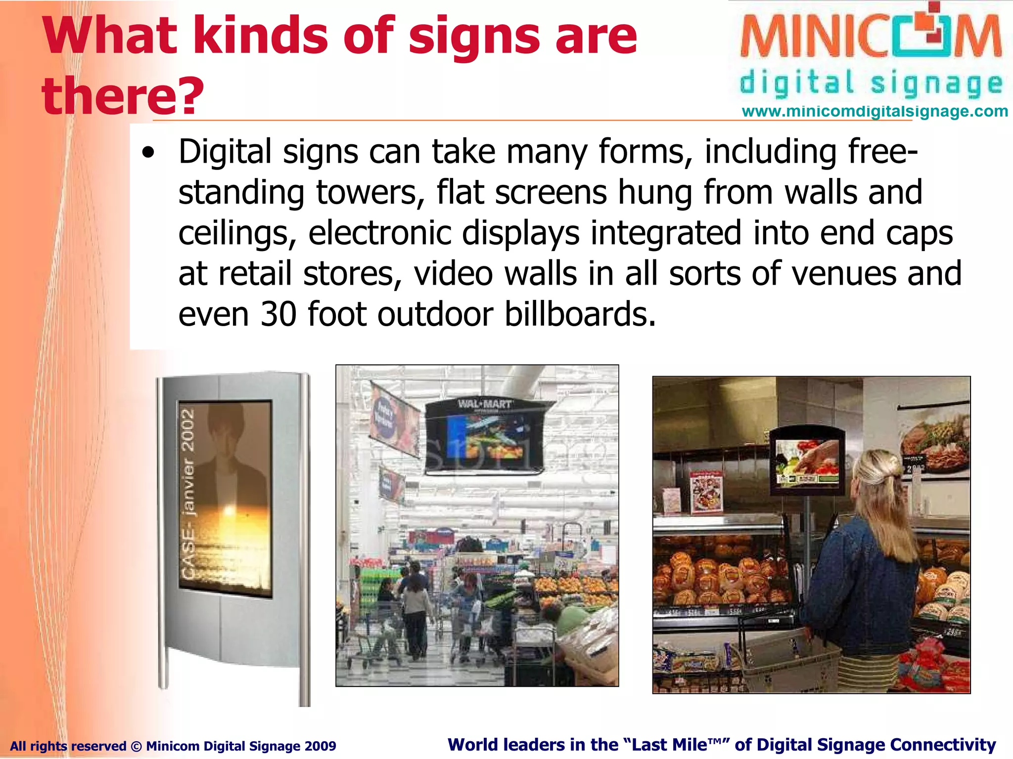 What kinds of signs are there? Digital signs can take many forms, including free-standing towers, flat screens hung from walls and ceilings, electronic displays integrated into end caps at retail stores, video walls in all sorts of venues and even 30 foot outdoor billboards. 