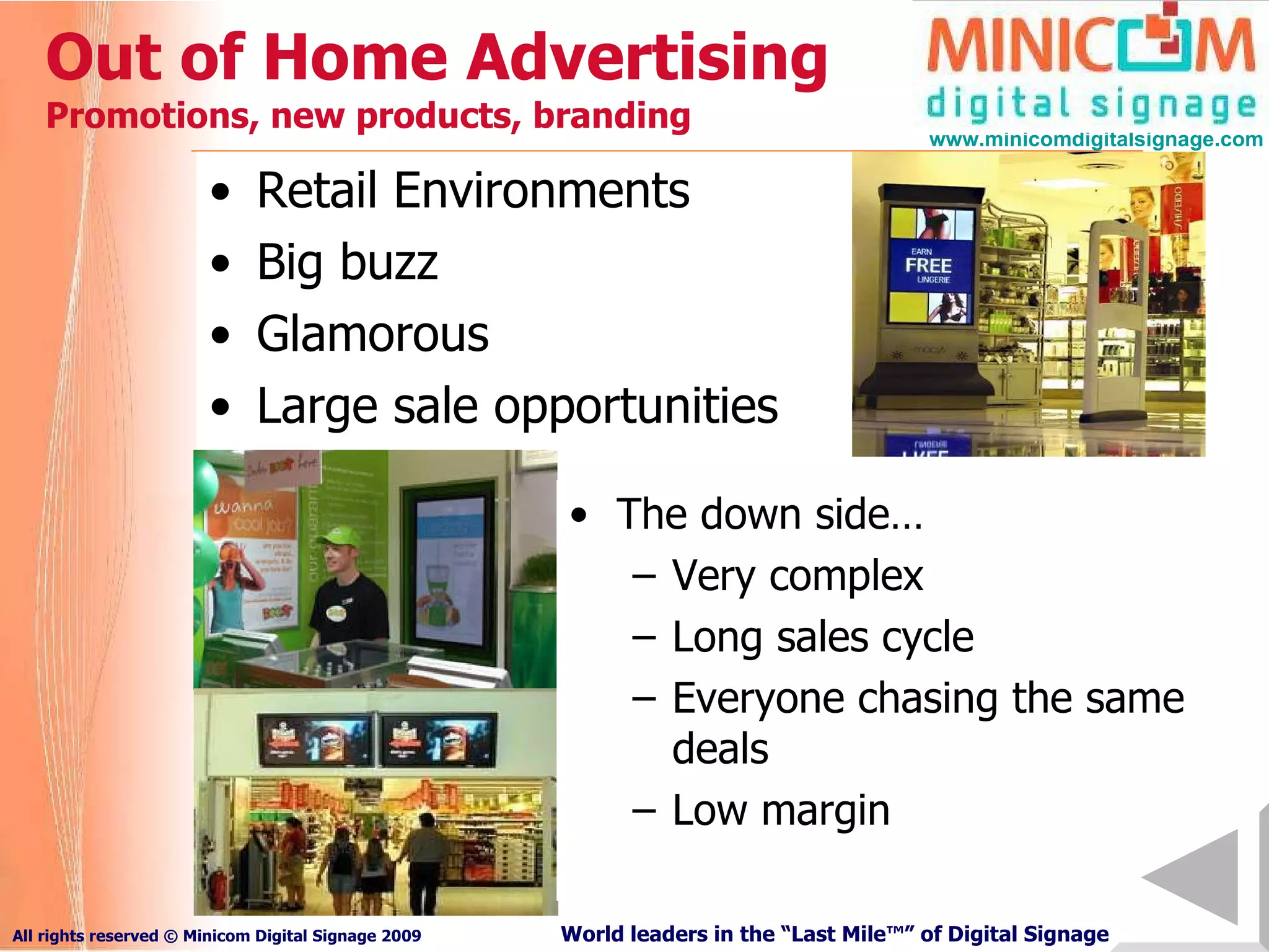 Out of Home Advertising  P romotions, new products, branding Retail Environments Big buzz Glamorous Large sale opportunities The down side… Very complex Long sales cycle Everyone chasing the same deals Low margin 
